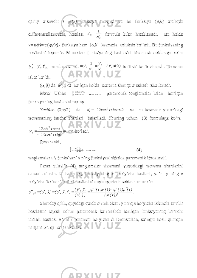 qat’iy o‘suvchi t= 1 (x) funksiya mavjud va bu funksiya ( a,b ) oraliqda differensiallanuvchi, hosilasi t x &#39;x &#39;t 1  formula bilan hisoblanadi. Bu holda y=  (t)=  (  1 (x)) funksiya ham [ a,b ] kesmada uzluksiz bo‘ladi. Bu funksiyaning hosilasini topamiz. Murakkab funksiyaning hosilasini hisoblash qoidasiga ko‘ra x t х &#39;t&#39;y у  , bundan esa ) &#39;x( &#39;x &#39;y &#39;x &#39;y &#39;y t t t t t x 0 1     bo‘lishi kelib chiqadi. Teorema isbot bo‘ldi. (  ;  ) da  ’(t) <0 bo‘lgan holda teorema shunga o‘xshash isbotlanadi. Misol. Ushbu    2 0 44 33 / t ,t sin y ,t cos x  parametrik tenglamalar bilan berilgan funksiyaning hosilasini toping. Yechish. (0 ,  /2) da 0 12 2   t sint cos &#39;xt va bu kesmada yuqoridagi teoremaning barcha shartlari bajariladi. Shuning uchun (3) formulaga ko‘ra tgt t sint cos t cost sin &#39;yx    2 2 12 12 bo‘ladi. Ravshanki,        t ,)t(&#39; )t(&#39; &#39;y ),t( xx (4) tenglamalar u’ x funksiyani x ning funksiyasi sifatida parametrik ifodalaydi. Faraz qilaylik (4) tenglamalar sistemasi yuqoridagi teorema shartlarini qanoatlantirsin. U holda u’ x funksiyaning x bo‘yicha hosilasi, ya’ni y ning x bo‘yicha ikkinchi tartibli hosilasini quyidagicha hisoblash mumkin: 3 2 ))t(&#39; ( )t( )t(&#39; )t(&#39; )t(&#39;&#39; )&#39; &#39;x( )&#39; &#39;y( &#39;t )&#39; &#39;y( &#39;) &#39;y( &#39;&#39;y t t t x x t x x x x             . Shunday qilib, quyidagi qoida o‘rinli ekan: y ning x bo‘yicha ikkinchi tartibli hosilasini topish uchun parametrik ko‘rinishda berilgan funksiyaning birinchi tartibli hosilasi u’ x ni t parametr bo‘yicha differensiallab, so‘ngra hosil qilingan natijani x’ t ga bo‘lish kerak. 