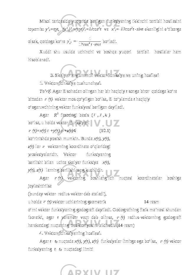 Misol tariqasida yuqorida berilgan funksiyaning ikkinchi tartibli hosilasini topamiz: y’ x =tgt, (y’ x )’ t =(tgt)’ t =1/cos 2 t va x’ t =-12cos 2 t sint ekanligini e’tiborga olsak, qoidaga ko‘ra t sin t cos y&#39;&#39; x   4 12 1 2 bo‘ladi. Xuddi shu usulda uchinchi va boshqa yuqori tartibli hosilalar ham hisoblanadi. 3. Skalyar argumentli vektor funksiya va uning hosilasi 1. Vektor funksiya tushunchasi. Ta’rif . Agar E sohadan olingan har bir haqiqiy t songa biror qoidaga ko‘ra bittadan r (t) vektor mos qo‘yilgan bo‘lsa, E to‘plamda t haqiqiy o‘zgaruvchining vektor funksiyasi berilgan deyiladi. Agar R 3 fazodagi bazis ( i , j , k ) b o‘ lsa, u holda vektor funksiyani r ( t ) =x(t) i + y(t) j +z(t) k ( 10. 1) ko‘rinishda yozish mumkin. Bunda x(t), y(t), z(t) lar r vektorning koordinata o‘qlaridagi proeksiyalaridir. Vektor funksiyaning berilishi bilan uchta skalyar funksiya x(t), y(t), z(t) larning berilishi teng kuchlidir. Agar r ( t ) vektoring boshlan g‘ ich nuqtasi koordinatalar boshiga joylashtirilsa (bunday vektor radius-vektor deb ataladi), u holda r ( t ) vektor uchlarining geometrik 1 4 -rasm o‘rni vektor funksiyaning godografi deyiladi. Godografning fizik ma’nosi shundan iboratki, agar t parametr vaqt deb olinsa, r ( t ) radius-vektorning godografi harakatdagi nuqtaning traektoriyasini bildiradi. (1 4 -rasm) 4 . Vektor funksiyani ng hosilasi . Agar t  t 0 nuqtada x(t), y(t), z(t) funksiyalar limitga ega bo‘lsa, r (t) vektor funksiyaning t  t 0 nuqtadagi limiti 