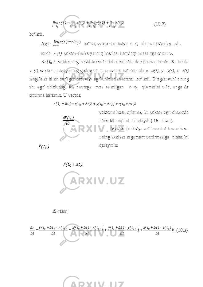 k)t(z lim j)t(y lim i)t(x lim )t(r lim t t t t t t t t    0000        ( 10. 2) bo‘ladi. Agar ) t(r )t(r lim t t 0 0     bo‘lsa, vektor-funksiya t  t 0 da uzluksiz deyiladi. Endi r ( t ) vektor-funksiyaning hosilasi haqidagi masalaga o‘tamiz.  ) t(r 0  vektorning boshi koordinatalar boshida deb faraz qilamiz. Bu holda r ( t ) vektor-funksiyaning godografi parametrik ko‘rinishda x  x(t), y  y(t), z  z(t) tengliklar bilan berilgan fazoviy egri chiziqdan iborat bo‘ladi. O‘zgaruvchi t ning shu egri chiziqdagi M 0 nuqtaga mos keladigan t  t 0 qiymatini olib, unga  t orttirma beramiz. U vaqtda )t t(r 0  = k)t t(z j)t t(y i)t t(x         0 0 0 vektorni hosil qilamiz, bu vektor egri chiziqda biror M nuqtani aniqlaydi.( 15 - rasm). Vektor-funksiya orttirmasini tuzamiz va uning skalyar argument orttirmasiga nisbatini qaraymiz: 15 -rasm k t ) t(z )t t(z j t ) t(y )t t(y i t ) t(x )t t((x t ) t(r )t t(r t r                         0 0 0 0 0 0 0 0 ( 10. 3) 