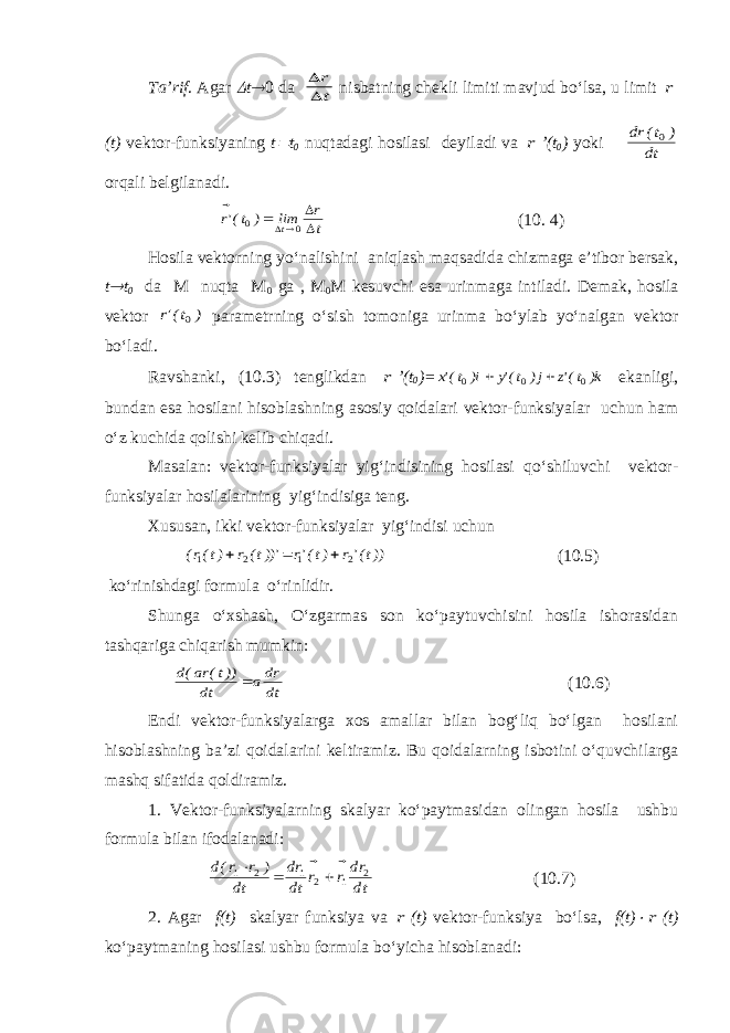 Ta’rif . Agar  t  0 da t r    nisbatning chekli limiti mavjud bo‘lsa, u limit r ( t ) vektor-funksiyaning t  t 0 nuqtadagi hosilasi deyiladi va r ’ ( t 0 ) yoki dt ) t(rd 0  orqali belgilanadi. t r lim ) t(&#39;r t       0 0 ( 10. 4) Hosila vektorning yo‘nalishini aniqlash maqsadida chizmaga e’tibor bersak, t  t 0 da M nuqta M 0 ga , M 0 M kesuvchi esa urinmaga intiladi. Demak, hosila vektor ) t(&#39;r 0  parametrning o‘sish tomoniga urinma bo‘ylab yo‘nalgan vektor bo‘ladi. Ravshanki, (10.3) tenglikdan r ’(t 0 )= k) t(&#39;z j) t(&#39;y i) t(&#39;x    0 0 0   ekanligi, bundan esa hosilani hisoblashning asosiy qoidalari vektor-funksiyalar uchun ham o‘z kuchida qolishi kelib chiqadi. Masalan: vektor-funksiyalar yig‘indisining hosilasi qo‘shiluvchi vektor- funksiyalar hosilalarining yig‘indisiga teng. Xususan, ikki vektor-funksiyalar yig‘indisi uchun ))t(&#39;r )t(&#39;r ))&#39;t(r )t(r( 2 1 2 1        (10.5) ko‘rinishdagi formula o‘rinlidir. Shunga o‘xshash, O‘zgarmas son ko‘paytuvchisini hosila ishorasidan tashqariga chiqarish mumkin: dt rda dt ))t(ra(d    (10.6) Endi vektor-funksiyalarga xos amallar bilan bog‘liq bo‘lgan hosilani hisoblashning ba’zi qoidalarini keltiramiz. Bu qoidalarning isbotini o‘quvchilarga mashq sifatida qoldiramiz. 1. Vektor-funksiyalarning skalyar ko‘paytmasidan olingan hosila ushbu formula bilan ifodalanadi: dt rd r r dt rd dt ) r r(d 2 1 2 1 2 1          (10.7) 2. Agar f(t) skalyar funksiya va r (t) vektor-funksiya bo‘lsa, f(t)  r (t) ko‘paytmaning hosilasi ushbu formula bo‘yicha hisoblanadi: 