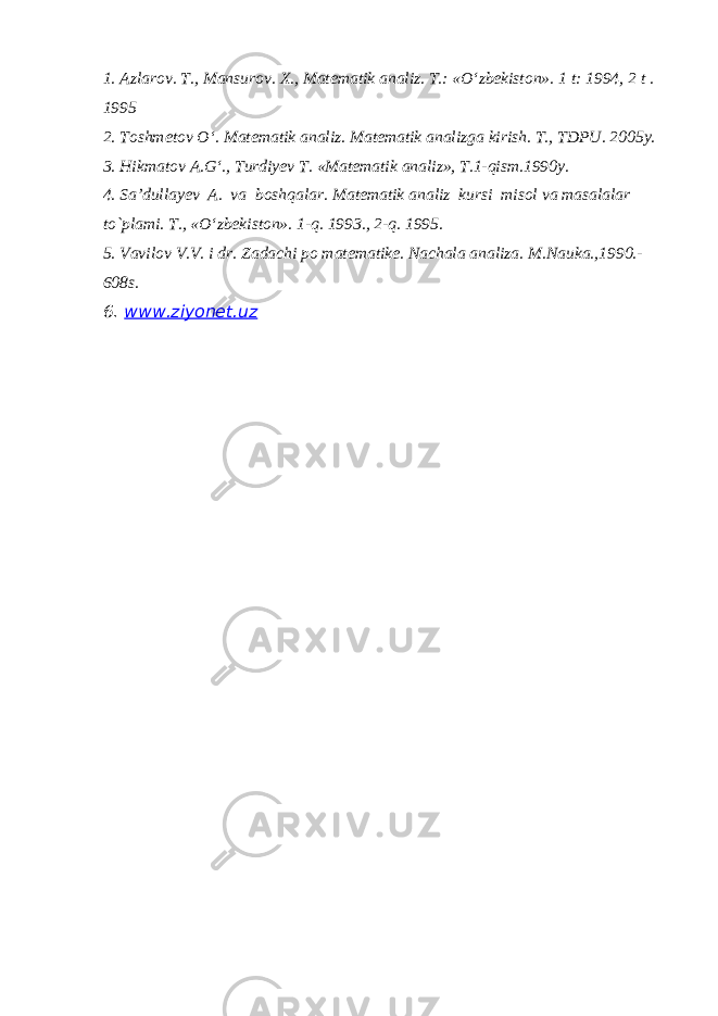 1. Azlarov. T., Mansurov. X., Matematik analiz. T.: «O‘zbekiston». 1 t: 1994, 2 t . 1995 2. Toshmetov O‘. Matematik analiz. Matematik analizga kirish. T., TDPU. 2005y. 3. Hikmatov A.G‘., Turdiyev T. «Matematik analiz», T.1-qism.1990y. 4. Sa’dullayev A. va boshqalar. Matematik analiz kursi misol va masalalar to`plami. T., «O ‘ zbekiston». 1-q. 1993., 2-q. 1995. 5. Vavilov V.V. i dr. Zadachi po matematike. Nachala analiza. M.Nauka.,1990.- 608s. 6. www.ziyonet.uz 