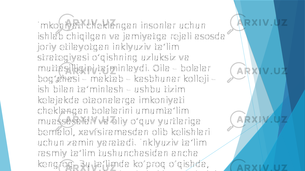 Imkoniyati cheklangan insonlar uchun ishlab chiqilgan va jamiyatga rejali asosda joriy etilayotgan inklyuziv taʼlim strategiyasi oʼqishning uzluksiz va muttasilligini taʼminlaydi. Oila – bolalar bogʼchasi – maktab – kasbhunar kolleji – ish bilan taʼminlash – ushbu tizim kelajakda otaonalarga imkoniyati cheklangan bolalarini umumtaʼlim muassasalari va oliy oʼquv yurtlariga bemalol, xavfsiramasdan olib kelishlari uchun zamin yaratadi. Inklyuziv taʼlim rasmiy taʼlim tushunchasidan ancha kengroq. Bu taʼlimda koʻproq oʻqishda, oʻrganishda imkoniyati cheklangan bolalar bilan ishlanadi. 