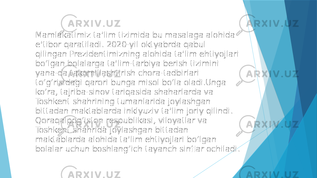 Mamlakatimiz taʼlim tizimida bu masalaga alohida eʼtibor qaratiladi. 2020-yil oktyabrda qabul qilingan Prezidentimizning alohida taʼlim ehtiyojlari boʻlgan bolalarga taʼlim-tarbiya berish tizimini yana-da takomillashtirish chora-tadbirlari toʻgʻrisidagi qarori bunga misol boʻla oladi.Unga koʻra, tajriba-sinov tariqasida shaharlarda va Toshkent shahrining tumanlarida joylashgan bittadan maktablarda inklyuziv taʼlim joriy qilindi. Qoraqalpogʻiston respublikasi, viloyatlar va Toshkent shahrida joylashgan bittadan maktablarda alohida taʼlim ehtiyojlari boʻlgan bolalar uchun boshlangʻich tayanch sinflar ochiladi. 