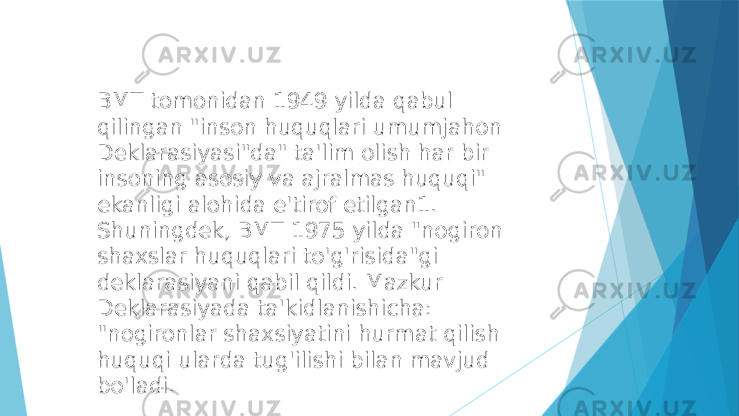 BMT tomonidan 1949 yilda qabul qilingan &#34;inson huquqlari umumjahon Deklarasiyasi&#34;da&#34; ta&#39;lim olish har bir insoning asosiy va ajralmas huquqi&#34; ekanligi alohida e&#39;tirof etilgan1. Shuningdek, BMT 1975 yilda &#34;nogiron shaxslar huquqlari to&#39;g&#39;risida&#34;gi deklarasiyani qabil qildi. Mazkur Deklarasiyada ta&#39;kidlanishicha: &#34;nogironlar shaxsiyatini hurmat qilish huquqi ularda tug&#39;ilishi bilan mavjud bo&#39;ladi. 