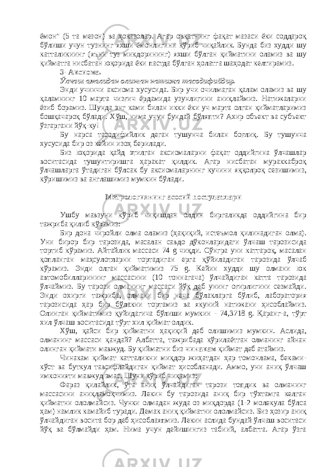 ёмон&#34; (5 та мезон) ва ҳоказолар. Агар овқатнинг фақат мазаси ёки соддароқ бўлиши учун тузнинг яхши-ёмонлигини кўриб чиқайлик. Бунда биз худди шу катталикиинг (яъни туз микдорининг) яхши бўлган қийматини оламиз ва шу қийматга нисбатан юқорида ёки пастда бўлган ҳолатга шаҳодат келтирамиз. 3- Аксиома. Ўлчаш амалидан олинган натижа тасодифийдир. Энди учинчи аксиома хусусида. Бир учи очилмаган қалам оламиз ва шу қаламнинг 10 марта чизғич ёрдамида узунлигини аниқлаймиз. Натижаларни ёзиб борамиз. Шунда энг ками билан икки ёки уч марта олган қийматларимиз бошқачароқ бўлади. Хўш, нима учун бундай бўляпти? Ахир объект ва субъект ўзгаргани йўқ-ку! Бу нарса тасодифийлик деган тушунча билан боғлиқ. Бу тушунча хусусида бир оз кейин изоҳ берилади. Биз юқорида қайд этилган аксиомаларни фақат оддийгина ўлчашлар воситасида тушунтиришга ҳаракат қилдик. Агар нисбатан мураккаброқ ўлчашларга ўтадиган бўлсак бу аксиомаларнинг кучини яққолроқ сезишимиз, кўришимиз ва англашимиз мумкин бўлади. Метрологиянинг асосий постулатлари Ушбу мавзуни кўриб чиқишдан олдин биргаликда оддийгина бир тажриба қилиб кўрамиз: Бир дона чиройли олма оламиз (ҳақиқий, истеъмол қилинадиган олма). Уни бирор бир тарозида, масалан савдо дўконларидаги ўлчаш тарозисида тортиб кўрамиз. Айтайлик массаси 74 g чиқди. Сўнгра уни каттароқ, масалан қопланган маҳсулотларни тортадиган ерга қўйиладиган тарозида ўлчаб кўрамиз. Энди олган қийматимиз 75 g. Кейин худди шу олмани юк автомобилларининг массасини (10 тоннагача) ўлчайдиган катта тарозида ўлчаймиз. Бу тарози олманинг массаси йўқ деб унинг оғирлигини сезмайди. Энди охирги тажриба, олмани бир неча бўлакларга бўлиб, лаборатория тарозисида ҳар бир бўлакни тортамиз ва якуний натижани ҳисоблаймиз. Олинган қийматимиз қуйидагича бўлиши мумкин - 74,3718 g. Қаранг-а, тўрт хил ўлчаш воситасида тўрт хил қиймат олдик. Хўш, қайси бир қийматни ҳақиқий деб олишимиз мумкин. Аслида, олманинг массаси қандай? Албатта, тажрибада кўрилаётган олманинг айнан олинган қиймати мавжуд. Бу қийматни биз чинакам қиймат деб атаймиз. Чинакам қиймат катталикни миқдор жиҳатдан ҳар томонлама, беками- кўст ва буткул тавсифлайдиган қиймат ҳисобланади. Аммо, уни аниқ ўлчаш имконияти мавжуд эмас. Шуни кўриб чиқамиз: Фараз қилайлик, ўта аниқ ўлчайдиган тарози топдик ва олманинг массасини аниқламоқчимиз. Лекин бу тарозида аниқ бир тўхтамга келган қийматни ололмайсиз. Чунки олмадан жуда оз миқдорда (1-2 молекула бўлса ҳам) намлик камайиб туради. Демак аниқ қийматни ололмайсиз. Биз ҳозир аниқ ўлчайдиган восита бор деб ҳисоблаяпмиз. Лекин аслида бундай ўлчаш воситаси йўқ ва бўлмайди ҳам. Нима учун дейишингиз табиий, албатта. Агар ўзга 