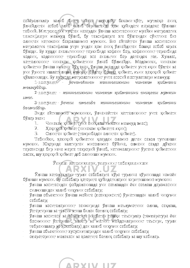 сайёраликлар келиб бизга айнан шундай, беками-кўст, мутлақо аниқ ўлчайдиган асбоб олиб келиб беришганда ҳам қуйидаги парадокс бўлиши табиий. Метрологик нуқтаи назардан ўлчаш воситасинииг муайян метрологик тавсифлари мавжуд бўлиб, бу тавсифларга эга бўлгандан сўнггина биз олинган натижани баҳолашимиз мумкин. Биз айтаётган ўлчаш воситасини метрологик тавсифлаш учун ундан ҳам аниқ ўлчайдиган бошқа асбоб керак бўлади. Бу худди анальгиннинг таркибида кофеин бор, кофеиннинг таркибида кодеин, кодеиннинг таркибида эса анальгин бор дегандек гап. Хуллас, катталикнинг чинакам қийматини ўлчаб бўлмайди. Модомики, чинакам қийматни ўлчаш имкони йўқ экан, ўлчаш амалида қиймати унга яқин бўлган ва уни ўрнига ишлатилиши мумкин бўлган бошқа қиймат, яъни ҳақиқий қиймат қўлланилади. Бу хусусда метрологиянинг учта асосий постулатлари мавжуд: 1-постулат - ўлчанаётган катталикнинг чинакам қиймати мавжуддир. 2-постулат - катталикнинг чинакам қийматини аниқлаш мумкин эмас. 3-постулат - ўлчаш амалида катталикнинг чинакам қ иймати доимийдир. Энди айтишимиз мумкинки, ўлчанаётган катталикнинг учта қиймати бўлар экан: 1. Чинакам қиймат (уни аниқлаш имкони мавжуд эмас); 2. Ҳақиқий қиймат (чинакам қийматга яқин); 3. Олинган қиймат (тажрибадан олинган қиймат). Табиийки, ҳакиқий қийматни қаердан оламиз деган савол туғилиши мумкин. Юқорида келтирган мисолимиз бўйича, олмани савдо дўкони тарозисида бир неча марта такрорий ўлчаб, натижаларнинг ўртача қийматини олсак, шу ҳақиқий қиймат деб олиниши мумкин. Ўлчаш хатоликлари, уларнинг табақаланиши Ўлчаш хатоликлари турли сабабларга кўра турлича кўринишда намоён бўлиши мумкин. Бу сабаблар қаторига қуйидагиларни киритишимиз мумкин: – ўлчаш воситасидан фойдаланишда уни созлашдан ёки созлаш даражасини силжишидан келиб чиқувчи сабаблар; – ўлчаш объектини ўлчаш жойига (позициясига) ўрнатишдан келиб чиқувчи сабаблар; – ўлчаш воситаларининг занжирида ўлчаш маълумотини олиш, сақлаш, ўзгартириш ва тавсия этиш билан боғлиқ сабаблар; – ўлчаш воситаси ва объектига нисбатан ташқи таъсирлар (температура ёки босимнинг ўзгариши, электр ва магнит майдонларининг таъсири, турли тебранишлар ва ҳоказ олар) дан келиб чиқувчи сабаблар; – ўлчаш объектининг х усусиятларидан келиб чиқувчи сабаблар; – операторнинг малакаси ва ҳолатига боғлиқ сабаблар ва шу кабилар. 