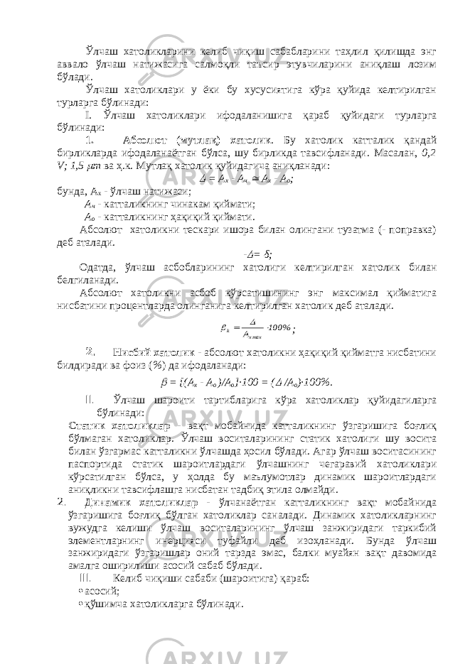 Ўлчаш хатоликларини келиб чиқиш сабабларини таҳлил қилишда энг аввало ўлчаш натижасига салмоқли таъсир этувчиларини аниқлаш лозим бўлади. Ўлчаш хатоликлари у ёки бу хусусиятига кўра қуйида келтирилган турларга бўлинади: I . Ўлчаш хатоликлари ифодаланишига қараб қуйидаги турларга бўлинади: 1. Абсолют (мутл а қ) хатолик . Бу хатолик катталик қандай бирликларда ифодаланаётган бўлса, шу бирликда тавсифланади. Масалан, 0,2 V ; 1,5  m ва ҳ.к. Мутл а қ хатолик қуйидагича аниқланади:  = А х - А ч  А х - А о ; бунда, А х - ўлчаш натижаси; А ч - катталикнинг чинакам қиймати; А о - катталикнинг ҳақиқий қиймати. Абсолют хатоликни тескари ишора билан олингани тузатма (- поправка) деб аталади. -  = δ ; Одатда, ўлчаш асбобларининг хатолиги келтирилган хатолик билан белгиланади. Абсолют хатоликни асбоб кўрсатишининг энг максимал қийматига нисбатини процентларда олинганига келтирилган хатолик деб аталади. % 100 A maxx k     ; 2. Нисбий хатолик - абсолют хатоликни ҳақиқий қийматга нисбатини билдиради ва фоиз ( % ) да ифодаланади:  = [ (А х - А о )/ А о ]∙ 100 = (  / А о )∙100 % . II. Ўлчаш шароити тартибларига кўра хатоликлар қуйидаги ларга бўлинади: Статик хатоликлар - вақт мобайнида катталикнинг ўзгаришига боғлиқ бўлмаган хатоликлар. Ўлчаш воситаларининг статик хатолиги шу восита билан ўзгармас катталикни ўлчашда ҳосил бўлади. Агар ўлчаш воситасининг паспортида статик шароитлардаги ўлчашнинг чегаравий хатоликлари кўрсатилган бўлса, у ҳолда бу маълумотлар динамик шароитлардаги аниқликни тавсифлашга нисбатан тадбиқ этила олмайди. 2. Динамик хатоликлар - ўлчанаётган катталикнинг вақт мобайнида ўзгаришига боғлиқ бўлган хатоликлар саналади. Динамик хатоликларнинг вужудга келиши ўлчаш воситаларининг ўлчаш занжиридаги таркибий элементларнинг инерцияси туфайли деб изоҳланади. Бунда ўлчаш занжиридаги ўзгаришлар оний тарзда эмас, балки муайян вақт давомида амалга оширилиши асосий сабаб бўлади. III. Келиб чи қ иши сабаби (шароитига) қ араб:  асосий;  қўшимча хатоликларга бўлинади. 