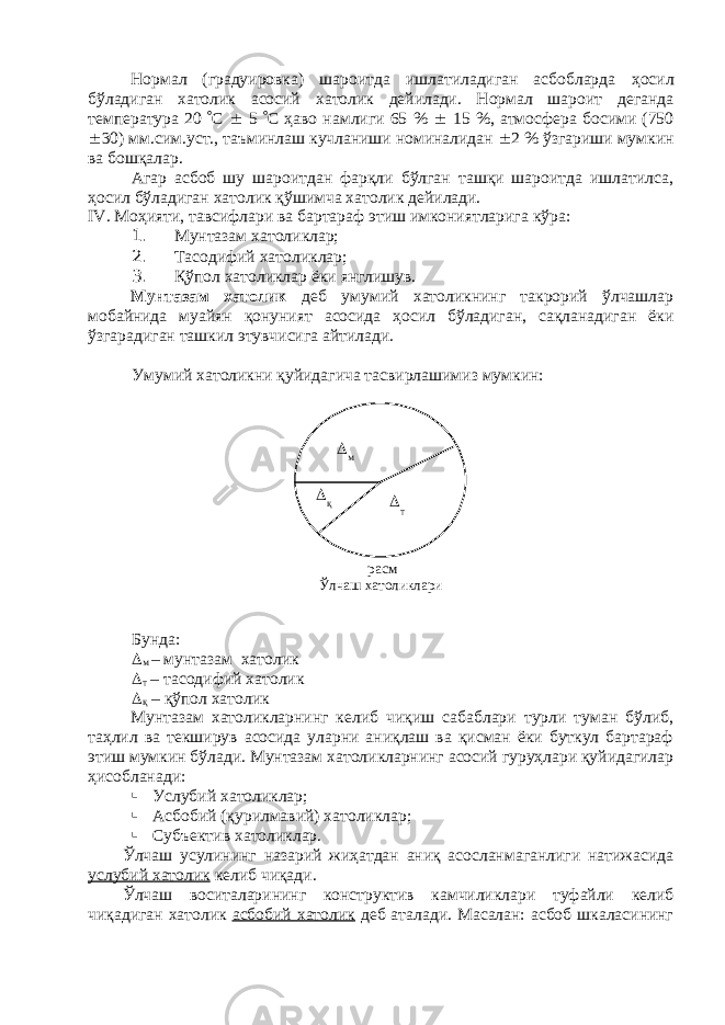 Нормал (градуировка) шароитда ишлатиладиган асбобларда ҳ осил бўладиган хатолик асосий х атолик дейилади. Нормал шароит деганда температура 20  С  5  С ҳаво намлиги 65 %  15 %, атмосфера босими (750  30) мм . с им .у ст ., таъминлаш кучланиши номиналидан  2 % ўзгариши мумкин ва бошқалар. Агар асбоб шу шароитдан фарқли бўлган ташқи шароитда ишлатилса, ҳосил бўладиган хатолик қўшимча хатолик дейилади. IV . Моҳияти, тавсифлари ва бартараф этиш имкониятларига кўра: 1. Мунтазам хатоликлар; 2. Тасодифий хатоликлар; 3. Қўпол хатоликлар ёки янглишув. Мунтазам хатолик деб умумий хатоликнинг такрорий ўлчашлар мобайнида муайян қонуният асосида ҳосил бўладиган, сақланадиган ёки ўзгарадиган ташкил этувчисига айтилади. Умумий хатоликни қуйидагича тасвирлашимиз мумкин: Бунда:  м – мунтазам хатолик  т – тасодифий хатолик  қ – қўпол хатолик Мунтазам хатоликларнинг келиб чиқиш сабаблари турли туман бўлиб, таҳлил ва текширув асосида уларни аниқлаш ва қисман ёки буткул бартараф этиш мумкин бўлади. Мунтазам хатоликларнинг асосий гуруҳлари қуйидагилар ҳисобланади:  Услубий хатоликлар;  Асбобий (қурилмавий) хатоликлар;  Субъектив хатоликлар. Ўлчаш усулининг назарий жиҳатдан аниқ асосланмаганлиги натижасида услубий хатолик келиб чиқади. Ўлчаш воситаларининг конструктив камчиликлари туфайли келиб чиқадиган хатолик асбобий хатолик деб аталади. Масалан: асбоб шкаласининг м  т қ расм Ўлчаш хатоликлари 