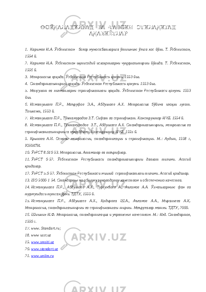 ФОЙДАЛАНИЛГАН ВА ТАВСИЯ ЭТИЛАДИГАН АДАБИЁТЛАР 1. Каримов И.А. Ўзбекистон - бозор муносабатларига ўтишнинг ўзига хос йўли. Т. Ўзбекистон, 1994 й. 2. Каримов И.А. Ўзбекистон иқтисодий ислоҳотларни чуқурлаштириш йўлида. Т. Ўзбекистон, 1996 й. 3. Метрология ҳақида. Ўзбекистон Республикаси қонуни. 1993 йил. 4. Стандартлаштириш ҳақида. Ўзбекистон Республикаси қонуни. 1993 йил. 5. Маҳсулот ва хизматларни сертификатлаш ҳақида. Ўзбекистон Республикаси қонуни. 1993 йил. 6. Исматуллаев П.Р., Маъруфов Э.А., Абдуллаев А.Х. Метрология бўйича изоҳли луғат. Тошкент, 1993 й. 7. Исматуллаев П.Р., Тўхтамуродов З.Т. Сифат ва сертификат. Конструктор ИЧБ. 1994 й. 8. Исматуллаев П.Р., Тўхтамуродов З.Т., Абдуллаев А.Х. Стандартлаштириш, метрология ва сертификатлаштиришга муқаддима. Конструктор ИЧБ. 1995 й. 9. Крылова А.Н. Основы метрологии, стандартизации и сертификации. М. : Аудит, 1998 г, ЮНИТИ. 10. ЎзРСТ 8.010-93. Метрология. Атамалар ва таърифлар. 11. ЎзРСТ 0-92. Ўзбекистон Республикаси стандартлаштириш давлат тизими. Асосий қоидалар. 12. ЎзРСТ 5.0-92. Ўзбекистон Республикаси миллий сертификатлаш тизими. Асосий қоидалар. 13. ISO 9000-1-94. Стандарты по общему руководству качеством и обеспечению качества. 14. Исматуллаев П.Р., Абдуллаев А.Х., Турғунбоев А., Аъзамов А.А. Ўлчашларнинг фан ва турмушдаги тутган ўрни. ТДТУ, 1999 й. 15. Исматуллаев П.Р., Абдуллаев А.Х., Қодирова Ш.А., Аъзамов А.А., Миралиева А.Қ. Метрология, стандартлаштириш ва сертификатлаш-тириш. Маърузалар матни. ТДТУ, 2000. 16. Шишкин И.Ф. Метрология, стандартизация и управление качеством. М. : Изд. Стандартов, 1990 г. 17. www . Standart . ru ; 18. www usst . uz 19. www.smsiti.uz 20. www.standart.uz 21. www.uniim.ru 