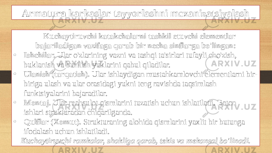 Armatura karkaslar tayyorlashni mexanizatsiyalash Kuchaytiruvchi katakchalarni tashkil etuvchi elementlar bajariladigan vazifaga qarab bir necha sinflarga bo&#39;lingan: • Ishchilar. Ular o&#39;zlarining vazni va tashqi ta&#39;sirlari tufayli cho&#39;zish, buklanish va burilish yuklarini qabul qiladilar. • Ulanish (tarqatish). Ular ishlaydigan mustahkamlovchi elementlarni bir- biriga ulash va ular orasidagi yukni teng ravishda taqsimlash funktsiyalarini bajaradilar. • Montaj. Ular mahsulot qismlarini tuzatish uchun ishlatiladi. Beton ishlari strukturadan chiqarilganda. • Qulflar (Xomut). Strukturaning alohida qismlarini yaxlit bir butunga ifodalash uchun ishlatiladi. Kuchaytiruvchi ramkalar, shakliga qarab, tekis va mekansal bo&#39;linadi. 