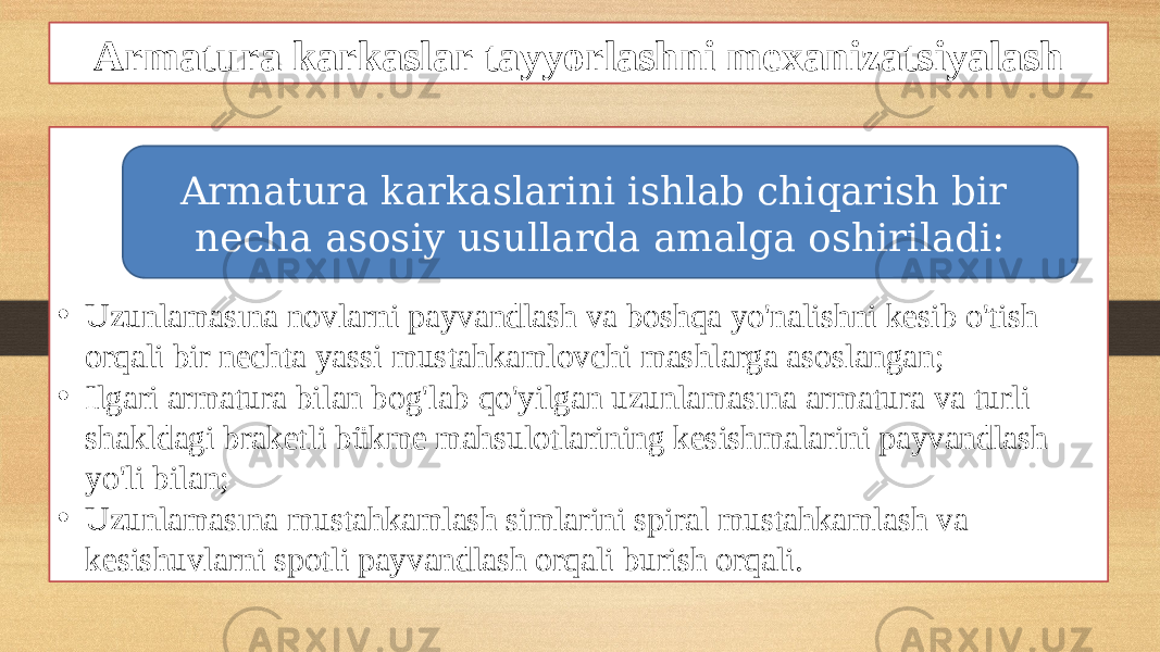 Armatura karkaslar tayyorlashni mexanizatsiyalash • Uzunlamasına novlarni payvandlash va boshqa yo&#39;nalishni kesib o&#39;tish orqali bir nechta yassi mustahkamlovchi mashlarga asoslangan; • Ilgari armatura bilan bog&#39;lab qo&#39;yilgan uzunlamasına armatura va turli shakldagi braketli bükme mahsulotlarining kesishmalarini payvandlash yo&#39;li bilan; • Uzunlamasına mustahkamlash simlarini spiral mustahkamlash va kesishuvlarni spotli payvandlash orqali burish orqali. Armatura karkaslarini ishlab chiqarish bir necha asosiy usullarda amalga oshiriladi: 