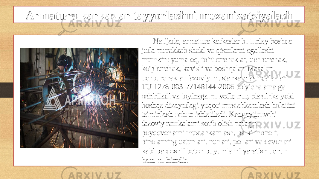 Armatura karkaslar tayyorlashni mexanizatsiyalash Natijada, armatura karkaslar butunlay boshqa juda murakkab shakl va qismlarni egallashi mumkin: yumaloq, to&#39;rtburchaklar, uchburchak, ko&#39;pburchak, kavisli va boshqalar. Masalan, uchburchaklar fazoviy mustahkamlash qafaslari TU 1276-003-77148144-2006 bo&#39;yicha amalga oshiriladi va loyihaga muvofiq nur, plastinka yoki boshqa dizayndagi yuqori mustahkamlash holatini ta&#39;minlash uchun ishlatiladi. Kengaytiruvchi fazoviy ramkalarni sotib olish nafaqat poydevorlarni mustahkamlash, balki monolit binolarning ustunlari, nurlari, pollari va devorlari kabi bardoshli beton buyumlarni yaratish uchun ham muhimdir. 