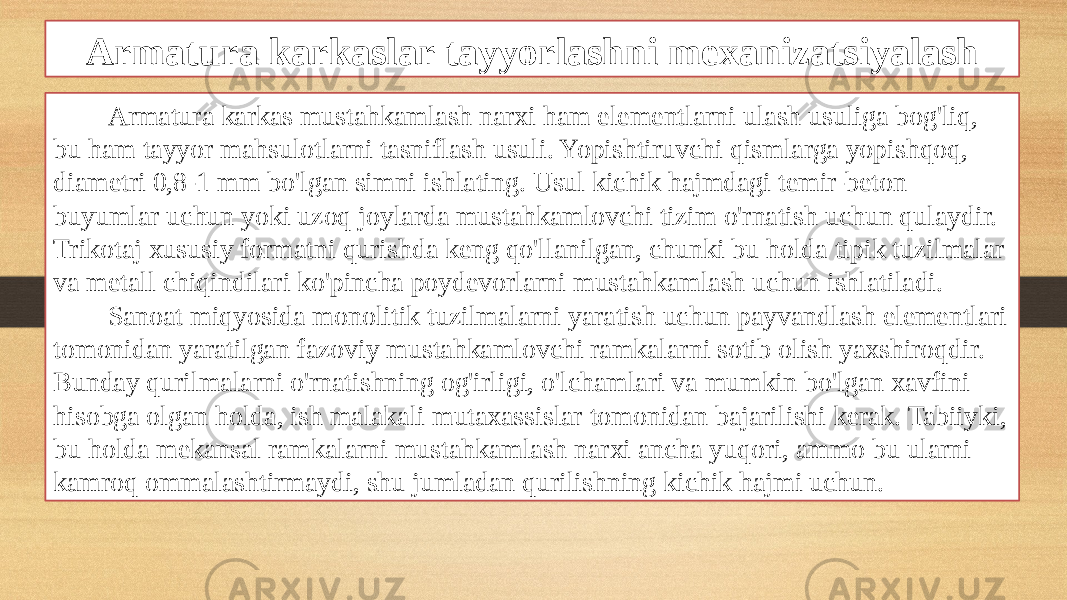 Armatura karkaslar tayyorlashni mexanizatsiyalash Armatura karkas mustahkamlash narxi ham elementlarni ulash usuliga bog&#39;liq, bu ham tayyor mahsulotlarni tasniflash usuli. Yopishtiruvchi qismlarga yopishqoq, diametri 0,8-1 mm bo&#39;lgan simni ishlating. Usul kichik hajmdagi temir-beton buyumlar uchun yoki uzoq joylarda mustahkamlovchi tizim o&#39;rnatish uchun qulaydir. Trikotaj xususiy formatni qurishda keng qo&#39;llanilgan, chunki bu holda tipik tuzilmalar va metall chiqindilari ko&#39;pincha poydevorlarni mustahkamlash uchun ishlatiladi. Sanoat miqyosida monolitik tuzilmalarni yaratish uchun payvandlash elementlari tomonidan yaratilgan fazoviy mustahkamlovchi ramkalarni sotib olish yaxshiroqdir. Bunday qurilmalarni o&#39;rnatishning og&#39;irligi, o&#39;lchamlari va mumkin bo&#39;lgan xavfini hisobga olgan holda, ish malakali mutaxassislar tomonidan bajarilishi kerak. Tabiiyki, bu holda mekansal ramkalarni mustahkamlash narxi ancha yuqori, ammo bu ularni kamroq ommalashtirmaydi, shu jumladan qurilishning kichik hajmi uchun. 