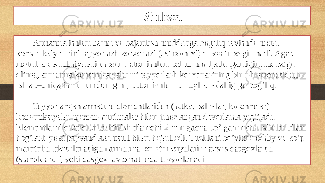 Xulosa Armatura ishlari hajmi va bajarilish muddatiga bog’liq ravishda metal konstruksiyalarini tayyorlash korxonasi (ustaxonasi) quvvati belgilanadi. Agar, metall konstruksiyalari asosan beton ishlari uchun mo’ljallanganligini inobatga olinsa, armatura konstruksiyalarini tayyorlash korxonasining bir ish smenasidagi ishlab–chiqarish unumdorligini, beton ishlari bir oylik jadalligiga bog’liq. Tayyorlangan armatura elementlaridan (setka, balkalar, kolonnalar) konstruksiyalar maxsus qurilmalar bilan jihozlangan devorlarda yig’iladi. Elementlarni o’zaro birlashtirish diametri 2 mm gacha bo’lgan metall simlar bilan bog’lash yoki payvandlash usuli bilan bajariladi. Tuzilishi bo’yicha oddiy va ko’p marotoba takrorlanadigan armatura konstruksiyalari maxsus dasgoxlarda (stanoklarda) yoki dasgox–avtomatlarda tayyorlanadi. 