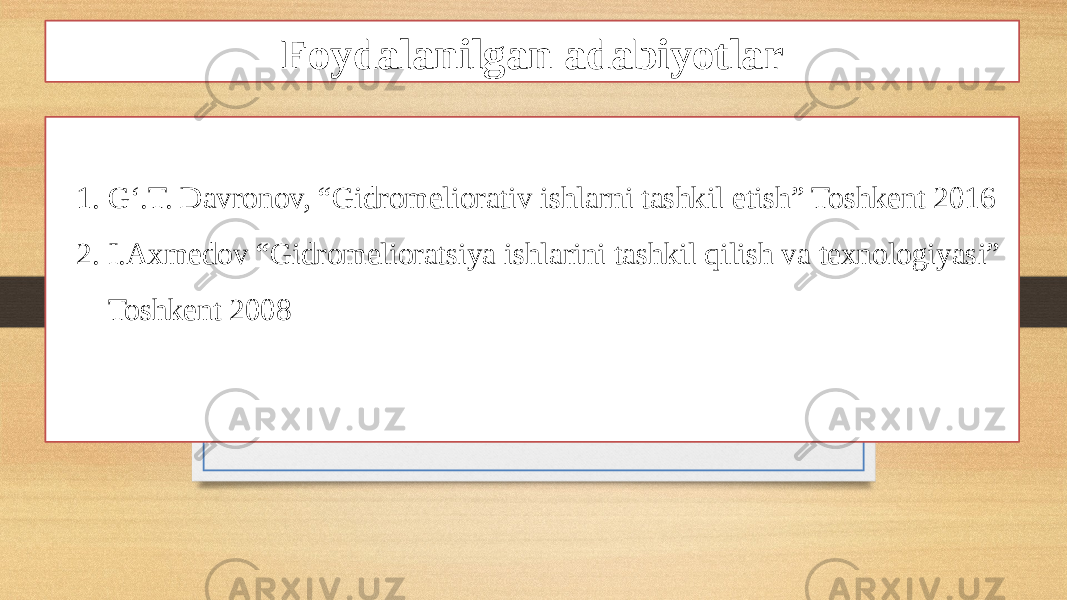 Foydalanilgan adabiyotlar 1. G‘.T. Davronov, “Gidromeliorativ ishlarni tashkil etish” Toshkent 2016 2. I.Axmedov “Gidromelioratsiya ishlarini tashkil qilish va texnologiyasi” Toshkent 2008 