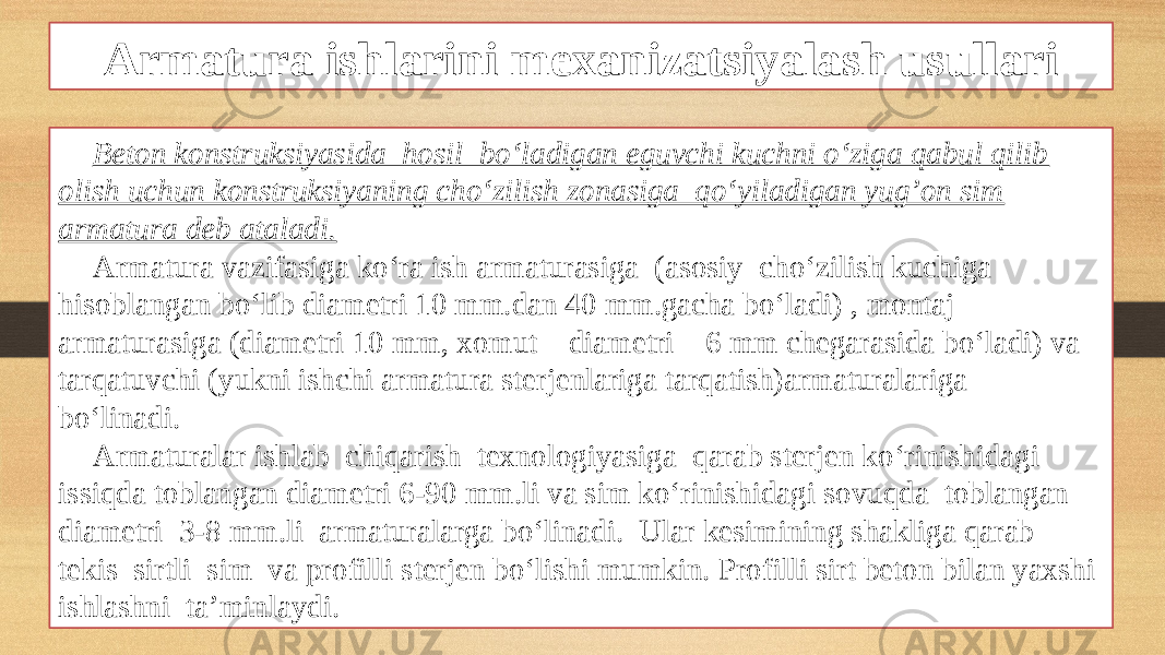 Armatura ishlarini mexanizatsiyalash usullari Beton konstruksiyasida hosil bo‘ladigan eguvchi kuchni o‘ziga qabul qilib olish uchun konstruksiyaning cho‘zilish zonasiga qo‘yiladigan yug’on sim armatura deb ataladi. Armatura vazifasiga ko‘ra ish armaturasiga (asosiy cho‘zilish kuchiga hisoblangan bo‘lib diametri 10 mm.dan 40 mm.gacha bo‘ladi) , montaj armaturasiga (diametri 10 mm, xomut diametri 6 mm chegarasida bo‘ladi) va tarqatuvchi (yukni ishchi armatura sterjenlariga tarqatish)armaturalariga bo‘linadi. Armaturalar ishlab chiqarish texnologiyasiga qarab sterjen ko‘rinishidagi issiqda toblangan diametri 6-90 mm.li va sim ko‘rinishidagi sovuqda toblangan diametri 3-8 mm.li armaturalarga bo‘linadi. Ular kesimining shakliga qarab tekis sirtli sim va profilli sterjen bo‘lishi mumkin. Profilli sirt beton bilan yaxshi ishlashni ta’minlaydi. 