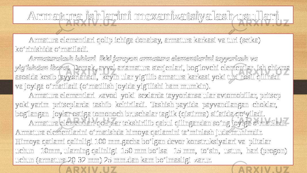 Armatura ishlarini mexanizatsiyalash usullari Armatura elementlari qolip ichiga donabay, armatura karkasi va turi (setka) ko‘rinishida o‘rnatiladi. Armaturalash ishlari ikki jarayon armatura elementlarini tayyorlash va yig&#39;ishdan iborat. Demak, avval artamatura sterjenlari, bog&#39;lovchi elementlar ish chizma asosida kesib tayyorlanadi, keyin ular yig&#39;ilib armatura karkasi yoki turi hosil qilinadi va joyiga o‘rnatiladi (o‘rnatilish joyida yig&#39;ilishi ham mumkin). Armatura elementlari zavod yoki sexlarda tayyorlansa ular avtomobillar, pritsep yoki yarim pritseplarda tashib keltiriladi. Tashish paytida payvandlangan choklar, bog&#39;langan joylar ostiga tomonoch bruschalar taglik (qistirma) sifatida qo‘yiladi. Armatura elementlari qoliplar tekshirilib qabul qilingandan so‘ng joyiga o‘rnatiladi. Armatura elementlarini o‘rnatishda himoya qatlamini ta’minlash juda muhimdir. Himoya qatlami qalinligi 100 mm.gacha bo‘lgan devor konstruksiyalari va plitalar uchun -10mm, ularning qalinligi 150 mm bo‘lsa - 15 mm, to‘sin, ustun, hari (progon) uchun (armatura 20-32 mm) 25 mm.dan kam bo‘lmasligi zarur. 