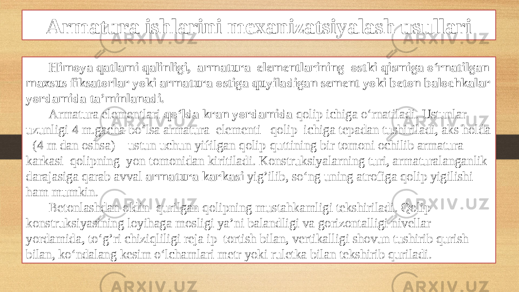 Armatura ishlarini mexanizatsiyalash usullari Himoya qatlami qalinligi, armatura elementlarining ostki qismiga o‘rnatilgan maxsus fiksatorlar yoki armatura ostiga quyiladigan sement yoki beton balochkalar yordamida ta’minlanadi. Armatura elementlari qo‘lda kran yordamida qolip ichiga o‘rnatiladi. Ustunlar uzunligi 4 m.gacha bo‘lsa armatura elementi qolip ichiga tepadan tushiriladi, aks holda (4 m dan oshsa) ustun uchun yiѓilgan qolip-quttining bir tomoni ochilib armatura karkasi qolipning yon tomonidan kiritiladi. Konstruksiyalarning turi, armaturalanganlik darajasiga qarab avval armatura karkasi yig’ilib, so‘ng uning atrofiga qolip yigilishi ham mumkin. Betonlashdan oldin qurilgan qolipning mustahkamligi tekshiriladi. Qolip konstruksiyasining loyihaga mosligi ya’ni balandligi va gorizontalligi nivellar yordamida, to‘g’ri chiziqliligi reja ip tortish bilan, vertikalligi shovun tushirib qurish bilan, ko‘ndalang kesim o‘lchamlari metr yoki ruletka bilan tekshirib quriladi. 