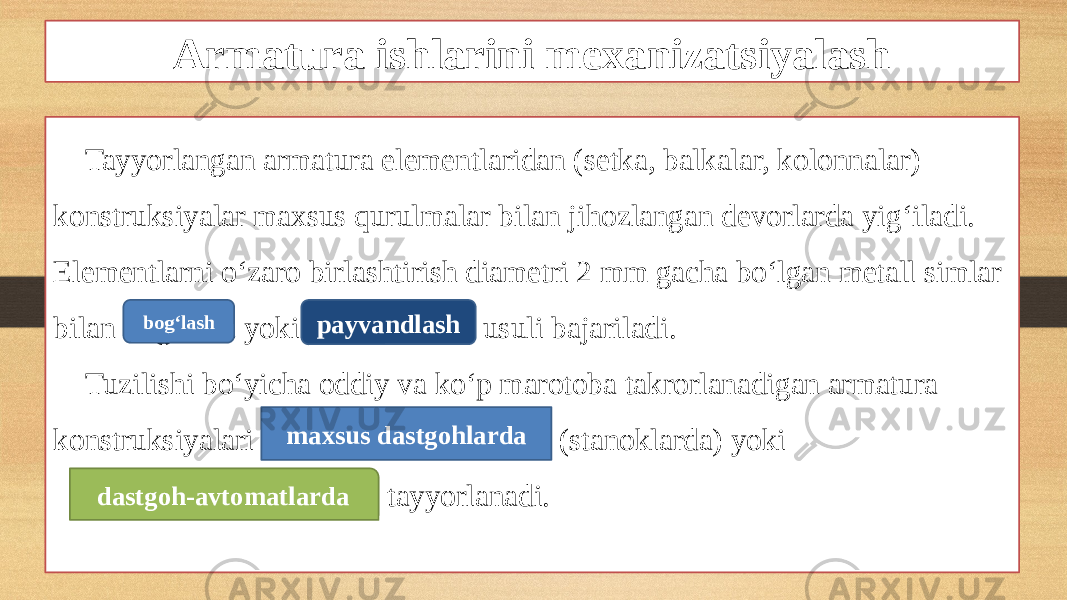 Armatura ishlarini mexanizatsiyalash Tayyorlangan armatura elementlaridan (setka, balkalar, kolonnalar) konstruksiyalar maxsus qurulmalar bilan jihozlangan devorlarda yig‘iladi. Elementlarni o‘zaro birlashtirish diametri 2 mm gacha bo‘lgan metall simlar bilan bog‘lash yoki payvandlash usuli bajariladi. Tuzilishi bo‘yicha oddiy va ko‘p marotoba takrorlanadigan armatura konstruksiyalari maxsus dastgohlarda (stanoklarda) yoki dastgoh-avtomatlarda tayyorlanadi.bog‘lash payvandlash maxsus dastgohlarda dastgoh-avtomatlarda 