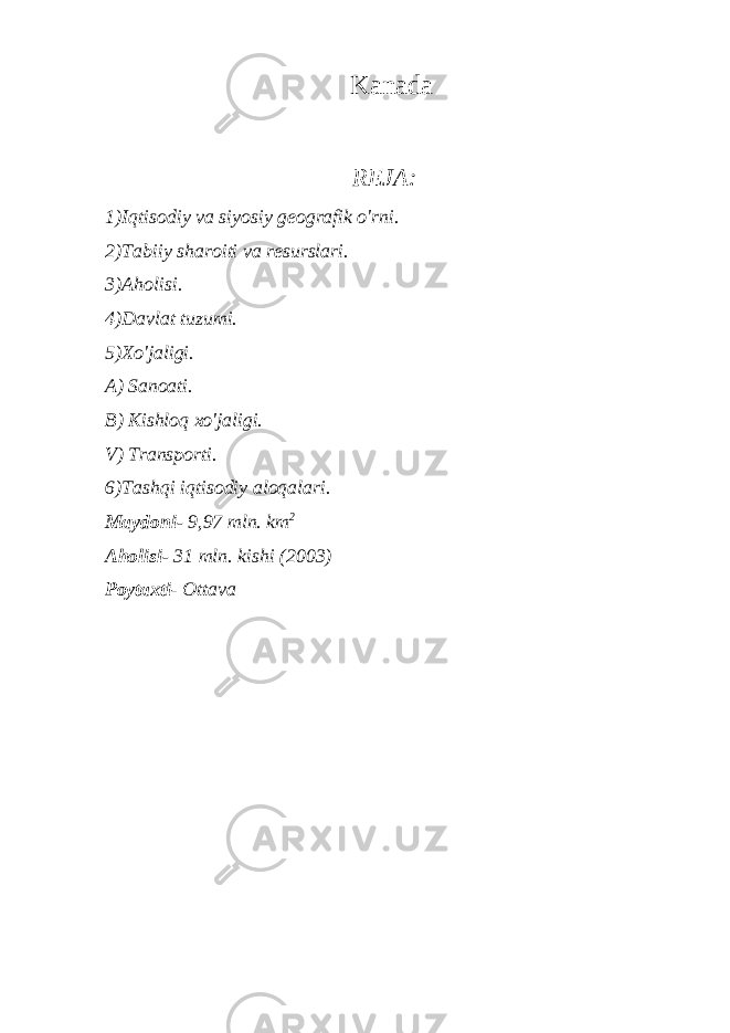 Kanada REJA : 1) Iqtisodiy va siyosiy geografik o&#39;rni. 2) Tabiiy sharoiti va resurslari. 3) Aholisi. 4) Davlat tuzumi. 5) Xo&#39;jaligi. A) Sanoati. B) Kishloq xo&#39;jaligi. V) Transporti. 6) Tashqi iqtisodiy aloqalari. Maydoni- 9,97 mln. km 2 Aholisi- 31 mln. kishi (2003) Poytaxti - Ottava 