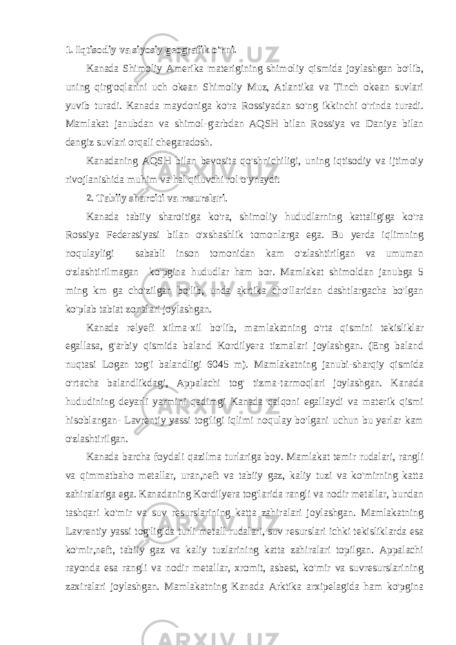 1. Iqtisodiy va siyosiy geografik o&#39;rni. Kanada Shimoliy Amerika materigining shimoliy qismida joylashgan bo&#39;lib, uning qirg&#39;oqlarini uch okean Shimoliy Muz, Atlantika va Tinch okean suvlari yuvib turadi. Kanada maydoniga ko&#39;ra Rossiyadan so&#39;ng ikkinchi o&#39;rinda turadi. Mamlakat janubdan va shimol-g&#39;arbdan AQSH bilan Rossiya va Daniya bilan dengiz suvlari orqali chegaradosh. Kanadaning AQSH bilan bevosita qo&#39;shnichiligi, uning iqtisodiy va ijtimoiy rivojlanishida muhim va hal qiluvchi rol o&#39;ynaydi. 2. Tabiiy sharoiti va resurslari . Kanada tabiiy sharoitiga ko&#39;ra, shimoliy hududlarning kattaligiga ko&#39;ra Rossiya Federasiyasi bilan o&#39;xshashlik tomonlarga ega. Bu yerda iqlimning noqulayligi sababli inson tomonidan kam o&#39;zlashtirilgan va umuman o&#39;zlashtirilmagan ko&#39;pgina hududlar ham bor. Mamlakat shimoldan janubga 5 ming km ga cho&#39;zilgan bo&#39;lib, unda akrtika cho&#39;llaridan dashtlargacha bo&#39;lgan ko&#39;plab tabiat zonalari joylashgan. Kanada relyefi xilma-xil bo&#39;lib, mamlakatning o&#39;rta qismini tekisliklar egallasa, g&#39;arbiy qismida baland Kordilyera tizmalari joylashgan. (Eng baland nuqtasi Logan tog&#39;i balandligi 6045 m). Mamlakatning janubi-sharqiy qismida o&#39;rtacha balandlikdagi, Appalachi tog&#39; tizma-tarmoqlari joylashgan. Kanada hududining deyarli yarmini qadimgi Kanada qalqoni egallaydi va materik qismi hisoblangan- Lavrentiy yassi tog&#39;ligi iqlimi noqulay bo&#39;lgani uchun bu yerlar kam o&#39;zlashtirilgan. Kanada barcha foydali qazilma turlariga boy. Mamlakat temir rudalari, rangli va qimmatbaho metallar, uran,neft va tabiiy gaz, kaliy tuzi va ko&#39;mirning katta zahiralariga ega. Kanadaning Kordilyera tog&#39;larida rangli va nodir metallar, bundan tashqari ko&#39;mir va suv resurslarining katta zahiralari joylashgan. Mamlakatning Lavrentiy yassi tog&#39;ligida turli metall rudalari, suv resurslari ichki tekisliklarda esa ko&#39;mir,neft, tabiiy gaz va kaliy tuzlarining katta zahiralari topilgan. Appalachi rayonda esa rangli va nodir metallar, xromit, asbest, ko&#39;mir va suvresurslarining zaxiralari joylashgan. Mamlakatning Kanada Arktika arxipelagida ham ko&#39;pgina 