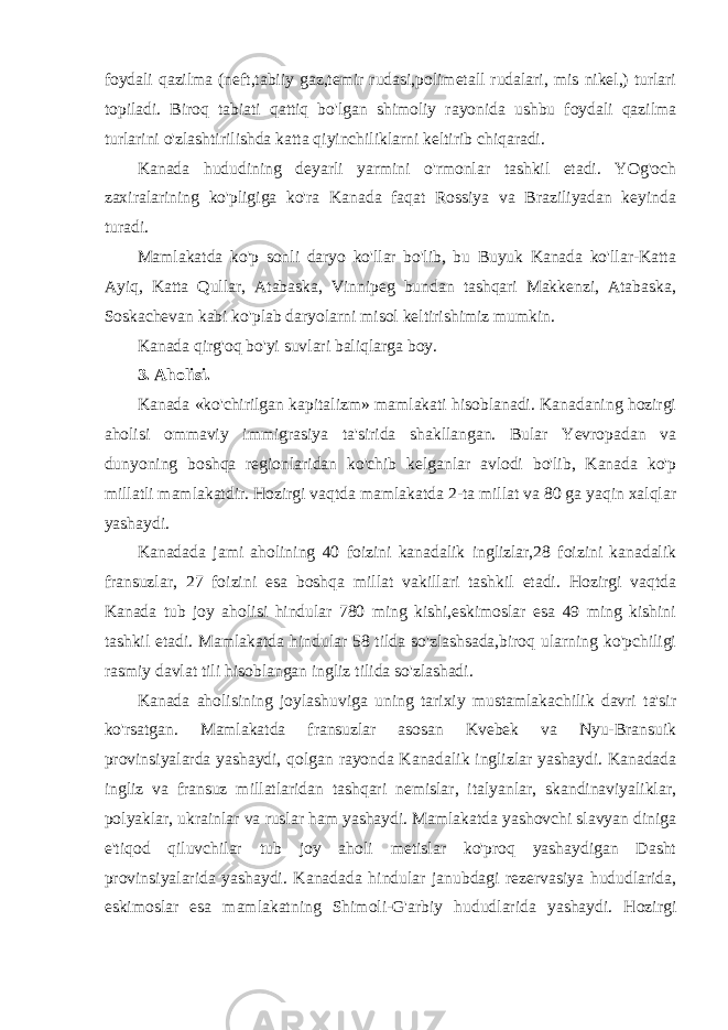 foydali qazilma (neft,tabiiy gaz,temir rudasi,polimetall rudalari, mis nikel,) turlari topiladi. Biroq tabiati qattiq bo&#39;lgan shimoliy rayonida ushbu foydali qazilma turlarini o&#39;zlashtirilishda katta qiyinchiliklarni keltirib chiqaradi. Kanada hududining deyarli yarmini o&#39;rmonlar tashkil etadi. YOg&#39;och zaxiralarining ko&#39;pligiga ko&#39;ra Kanada faqat Rossiya va Braziliyadan keyinda turadi. Mamlakatda ko&#39;p sonli daryo ko&#39;llar bo&#39;lib, bu Buyuk Kanada ko&#39;llar-Katta Ayiq, Katta Qullar, Atabaska, Vinnipeg bundan tashqari Makkenzi, Atabaska, Soskachevan kabi ko&#39;plab daryolarni misol keltirishimiz mumkin. Kanada qirg&#39;oq bo&#39;yi suvlari baliqlarga boy. 3. Aholisi. Kanada «ko&#39;chirilgan kapitalizm» mamlakati hisoblanadi. Kanadaning hozirgi aholisi ommaviy immigrasiya ta&#39;sirida shakllangan. Bular Yevropadan va dunyoning boshqa regionlaridan ko&#39;chib kelganlar avlodi bo&#39;lib, Kanada ko&#39;p millatli mamlakatdir. Hozirgi vaqtda mamlakatda 2-ta millat va 80 ga yaqin xalqlar yashaydi. Kanadada jami aholining 40 foizini kanadalik inglizlar,28 foizini kanadalik fransuzlar, 27 foizini esa boshqa millat vakillari tashkil etadi. Hozirgi vaqtda Kanada tub joy aholisi hindular 780 ming kishi,eskimoslar esa 49 ming kishini tashkil etadi. Mamlakatda hindular 58 tilda so&#39;zlashsada,biroq ularning ko&#39;pchiligi rasmiy davlat tili hisoblangan ingliz tilida so&#39;zlashadi. Kanada aholisining joylashuviga uning tarixiy mustamlakachilik davri ta&#39;sir ko&#39;rsatgan. Mamlakatda fransuzlar asosan Kvebek va Nyu-Bransuik provinsiyalarda yashaydi, qolgan rayonda Kanadalik inglizlar yashaydi. Kanadada ingliz va fransuz millatlaridan tashqari nemislar, italyanlar, skandinaviyaliklar, polyaklar, ukrainlar va ruslar ham yashaydi. Mamlakatda yashovchi slavyan diniga e&#39;tiqod qiluvchilar tub joy aholi metislar ko&#39;proq yashaydigan Dasht provinsiyalarida yashaydi. Kanadada hindular janubdagi rezervasiya hududlarida, eskimoslar esa mamlakatning Shimoli-G&#39;arbiy hududlarida yashaydi. Hozirgi 