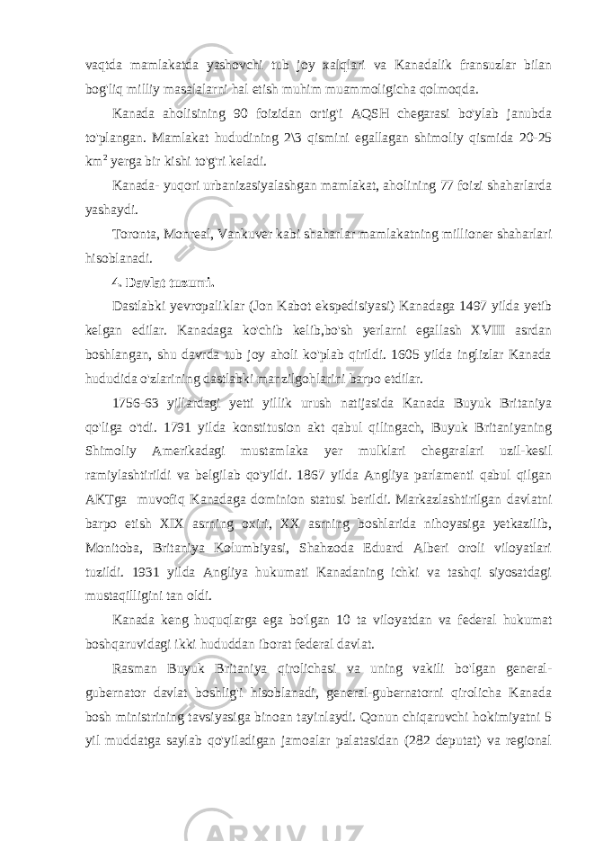 vaqtda mamlakatda yashovchi tub joy xalqlari va Kanadalik fransuzlar bilan bog&#39;liq milliy masalalarni hal etish muhim muammoligicha qolmoqda. Kanada aholisining 90 foizidan ortig&#39;i AQSH chegarasi bo&#39;ylab janubda to&#39;plangan. Mamlakat hududining 2\3 qismini egallagan shimoliy qismida 20-25 km 2 yerga bir kishi to&#39;g&#39;ri keladi. Kanada- yuqori urbanizasiyalashgan mamlakat, aholining 77 foizi shaharlarda yashaydi. Toronta, Monreal, Vankuver kabi shaharlar mamlakatning millioner shaharlari hisoblanadi. 4. Davlat tuzumi. Dastlabki yevropaliklar (Jon Kabot ekspedisiyasi) Kanadaga 1497 yilda yetib kelgan edilar. Kanadaga ko&#39;chib kelib,bo&#39;sh yerlarni egallash XVIII asrdan boshlangan, shu davrda tub joy aholi ko&#39;plab qirildi. 1605 yilda inglizlar Kanada hududida o&#39;zlarining dastlabki manzilgohlarini barpo etdilar. 1756-63 yillardagi yetti yillik urush natijasida Kanada Buyuk Britaniya qo&#39;liga o&#39;tdi. 1791 yilda konstitusion akt qabul qilingach, Buyuk Britaniyaning Shimoliy Amerikadagi mustamlaka yer mulklari chegaralari uzil-kesil ramiylashtirildi va belgilab qo&#39;yildi. 1867 yilda Angliya parlamenti qabul qilgan AKTga muvofiq Kanadaga dominion statusi berildi. Markazlashtirilgan davlatni barpo etish XIX asrning oxiri, XX asrning boshlarida nihoyasiga yetkazilib, Monitoba, Britaniya Kolumbiyasi, Shahzoda Eduard Alberi oroli viloyatlari tuzildi. 1931 yilda Angliya hukumati Kanadaning ichki va tashqi siyosatdagi mustaqilligini tan oldi. Kanada keng huquqlarga ega bo&#39;lgan 10 ta viloyatdan va federal hukumat boshqaruvidagi ikki hududdan iborat federal davlat. Rasman Buyuk Britaniya qirolichasi va uning vakili bo&#39;lgan general- gubernator davlat boshlig&#39;i hisoblanadi, general-gubernatorni qirolicha Kanada bosh ministrining tavsiyasiga binoan tayinlaydi. Qonun chiqaruvchi hokimiyatni 5 yil muddatga saylab qo&#39;yiladigan jamoalar palatasidan (282 deputat) va regional 