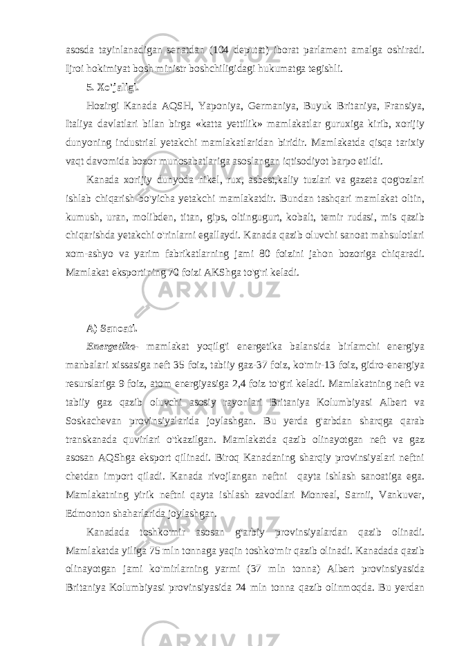 asosda tayinlanadigan senatdan (104 deputat) iborat parlament amalga oshiradi. Ijroi hokimiyat bosh ministr boshchiligidagi hukumatga tegishli. 5. Xo&#39;jaligi. Hozirgi Kanada AQSH, Yaponiya, Germaniya, Buyuk Britaniya, Fransiya, Italiya davlatlari bilan birga «katta yettilik» mamlakatlar guruxiga kirib, xorijiy dunyoning industrial yetakchi mamlakatlaridan biridir. Mamlakatda qisqa tarixiy vaqt davomida bozor munosabatlariga asoslangan iqtisodiyot barpo etildi. Kanada xorijiy dunyoda nikel, rux, asbest,kaliy tuzlari va gazeta qog&#39;ozlari ishlab chiqarish bo&#39;yicha yetakchi mamlakatdir. Bundan tashqari mamlakat oltin, kumush, uran, molibden, titan, gips, oltingugurt, kobalt, temir rudasi, mis qazib chiqarishda yetakchi o&#39;rinlarni egallaydi. Kanada qazib oluvchi sanoat mahsulotlari xom-ashyo va yarim fabrikatlarning jami 80 foizini jahon bozoriga chiqaradi. Mamlakat eksportining 70 foizi AKShga to&#39;g&#39;ri keladi. A) Sanoati. Energetika- mamlakat yoqilg&#39;i energetika balansida birlamchi energiya manbalari xissasiga neft 35 foiz, tabiiy gaz-37 foiz, ko&#39;mir-13 foiz, gidro-energiya resurslariga 9 foiz, atom energiyasiga 2,4 foiz to&#39;g&#39;ri keladi. Mamlakatning neft va tabiiy gaz qazib oluvchi asosiy rayonlari Britaniya Kolumbiyasi Albert va Soskachevan provinsiyalarida joylashgan. Bu yerda g&#39;arbdan sharqga qarab transkanada quvirlari o&#39;tkazilgan. Mamlakatda qazib olinayotgan neft va gaz asosan AQShga eksport qilinadi. Biroq Kanadaning sharqiy provinsiyalari neftni chetdan import qiladi. Kanada rivojlangan neftni qayta ishlash sanoatiga ega. Mamlakatning yirik neftni qayta ishlash zavodlari Monreal, Sarnii, Vankuver, Edmonton shaharlarida joylashgan. Kanadada toshko&#39;mir asosan g&#39;arbiy provinsiyalardan qazib olinadi. Mamlakatda yiliga 75 mln tonnaga yaqin toshko&#39;mir qazib olinadi. Kanadada qazib olinayotgan jami ko&#39;mirlarning yarmi (37 mln tonna) Albert provinsiyasida Britaniya Kolumbiyasi provinsiyasida 24 mln tonna qazib olinmoqda. Bu yerdan 