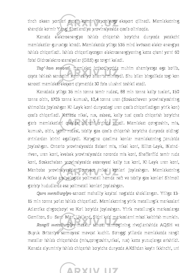 tinch okean portlari orqali ko&#39;mir Yaponiyaga eksport qilinadi. Mamlakatning sharqida ko&#39;mir Yangi Shotlandiya provinsiyasida qazib olinioqda. Kanada elektroenergiya ishlab chiqarish bo&#39;yicha dunyoda yetakchi mamlakatlar guruxiga kiradi. Mamlakatda yiliga 535 mlrd kvt\soat elektr energiya ishlab chiqariladi. Ishlab chiqarilayotgan elektroenergiyaning katta qismi ya&#39;ni 60 foizi Gidroelektro stansiyalar (GES) ga to&#39;g&#39;ri keladi. Tog&#39;-kon sanoati- mamlakat iqtisodiyotida muhim ahamiyatga ega bo&#39;lib, qayta ishlash sanoatini xom-ashyo bilan ta&#39;minlaydi. Shu bilan birgalikda tog&#39;-kon sanoati mamlakat eksport qiymatida 30 foiz ulushni tashkil etadi. Kanadada yiliga 35 mln tonna temir rudasi, 88 mln tonna kaliy tuzlari, 150 tonna oltin, 1203 tonna kumush, 10,4 tonna uran (Soskachevan provinsiyasining shimolida joylashgan Ki-Leyk koni-dunyodagi uran qazib chiqariladigan yirik kon) qazib chiqariladi. Kanada nikel, rux, asbest, kaliy tuzi qazib chiqarish bo&#39;yicha g&#39;arb mamlakatlari orasida birinchi o&#39;rinda turadi. Mamlakat qo&#39;rg&#39;oshin, mis, kumush, oltin, temir rudasi, tabiiy gaz qazib chiqarish bo&#39;yicha dunyoda oldingi o&#39;rinlardan birini egallaydi. Ko&#39;pgina qazilma konlar mamlakatning janubida joylashgan. Ontario provinsiyasida Saberi mis, nikel koni, Elliot-Leyk, Blaind- riven, uran koni, kvebek provinsiyasida noronda mis koni, Shefferfild temir ruda koni, Soskacheban provinsiyasida estereyezi kaliy tuz koni, Ki-Leyk uran koni, Manitoba provinsiyasida Tompson nikel konlari joylashgan. Mamlakatning Kanada-Arktika arxipelagida polimetall hamda neft va tabiiy gaz konlari Shimoli g&#39;arbiy hududlarda esa polimetall konlari joylashgan. Qora metallurgiya- sanoati mahalliy kapital negizida shakllangan. Yiliga 13- 15 mln tonna po&#39;lat ishlab chiqariladi. Mamlakatning yirik metallurgik markazlari Atlantika qirg&#39;oqbo&#39;yi va Ko&#39;l bo&#39;yida joylashgan. Yirik metallurgik markazlarga Gamilton, Su- Sent- Mari, Uellend, Sidni kabi markazlarni misol keltirish mumkin. Rangli metallurgiya- mazkur sanoat tarmog&#39;ining rivojlanishida AQSH va Buyuk Britaniya sarmoyasi mavqei kuchli. So&#39;nggi yillarda mamlakatda rangli metallar ishlab chiqarishda (mis,qo&#39;rg&#39;oshin,nikel, rux) katta yutuqlarga erishildi. Kanada alyuminiy ishlab chiqarish bo&#39;yicha dunyoda AKShdan keyin ikkinchi, uni 