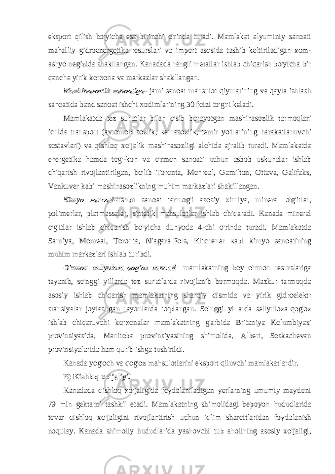 eksport qilish bo&#39;yicha esa birinchi o&#39;rinda turadi. Mamlakat alyuminiy sanoati mahalliy gidroenergetika resurslari va import asosida tashib keltiriladigan xom- ashyo negizida shakllangan. Kanadada rangli metallar ishlab chiqarish bo&#39;yicha bir qancha yirik korxona va markazlar shakllangan. Mashinasozlik sanoatiga- jami sanoat mahsulot qiymatining va qayta ishlash sanoatida band sanoat ishchi xodimlarining 30 foizi to&#39;g&#39;ri keladi. Mamlakatda tez sur&#39;atlar bilan o&#39;sib borayotgan mashinasozlik tarmoqlari ichida transport (avtomobilsozlik, kemasozlik, temir yo&#39;llarining harakatlanuvchi sostavlari) va qishloq xo&#39;jalik mashinasozligi alohida ajralib turadi. Mamlakatda energetika hamda tog&#39;-kon va o&#39;rmon sanoati uchun asbob uskunalar ishlab chiqarish rivojlantirilgan, bo&#39;lib Toronta, Monreal, Gamilton, Ottava, Galifaks, Vankuver kabi mashinasozlikning muhim markazlari shakillangan. Kimyo sanoati- ushbu sanoat tarmog&#39;i asosiy ximiya, mineral o&#39;g&#39;itlar, polimerlar, platmassalar, sintetik mahsulotlar ishlab chiqaradi. Kanada mineral o&#39;g&#39;itlar ishlab chiqarish bo&#39;yicha dunyoda 4-chi o&#39;rinda turadi. Mamlakatda Sarniya, Monreal, Toronta, Niagara-Fols, Kitchener kabi kimyo sanoatining muhim markazlari ishlab turibdi. O&#39;rmon sellyuloza-qog&#39;oz sanoati - mamlakatning boy o&#39;rmon resurslariga tayanib, so&#39;nggi yillarda tez sur&#39;atlarda rivojlanib bormoqda. Mazkur tarmoqda asosiy ishlab chiqarish mamlakatning sharqiy qismida va yirik gidroelektr stansiyalar joylashgan rayonlarda to&#39;plangan. So&#39;nggi yillarda sellyuloza-qog&#39;oz ishlab chiqaruvchi korxonalar mamlakatning g&#39;arbida Britaniya Kolumbiyasi provinsiyasida, Manitoba provinsiyasining shimolida, Albert, Soskachevan provinsiyalarida ham qurib ishga tushirildi. Kanada yog&#39;och va qog&#39;oz mahsulotlarini eksport qiluvchi mamlakatlardir. B) Kishloq xo&#39;jaligi. Kanadada qishloq xo&#39;jaligida foydalaniladigan yerlarning umumiy maydoni 79 mln gektarni tashkil etadi. Mamlakatning shimolidagi bepoyon hududlarida tovar qishloq xo&#39;jaligini rivojlantirish uchun iqlim sharoitlaridan foydalanish noqulay. Kanada shimoliy hududlarida yashovchi tub aholining asosiy xo&#39;jaligi, 