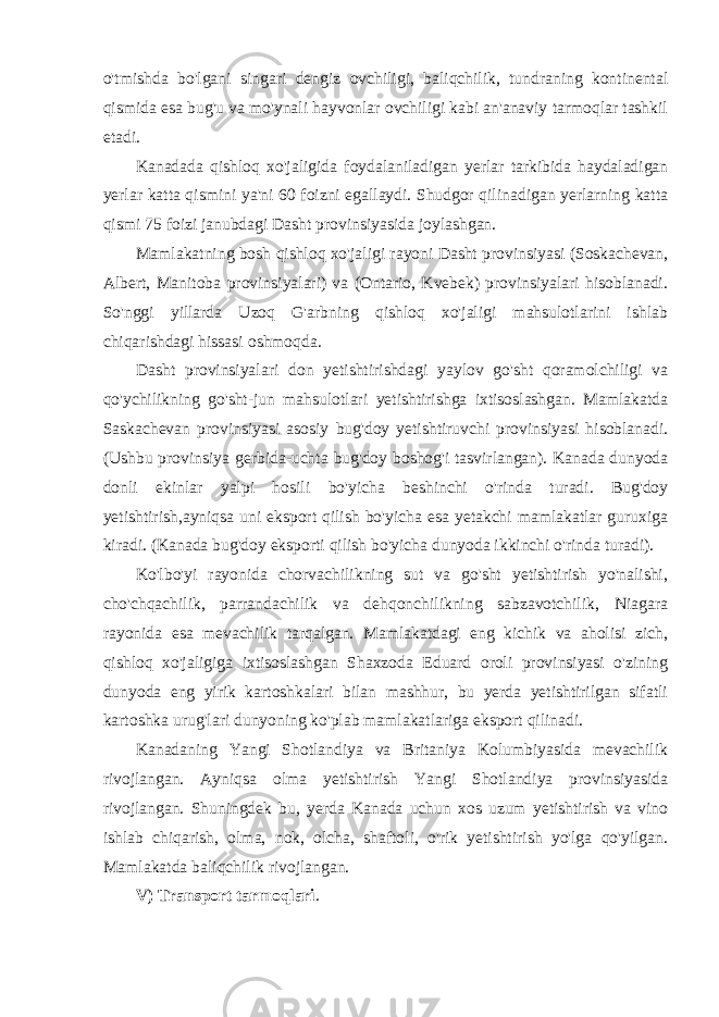 o&#39;tmishda bo&#39;lgani singari dengiz ovchiligi, baliqchilik, tundraning kontinental qismida esa bug&#39;u va mo&#39;ynali hayvonlar ovchiligi kabi an&#39;anaviy tarmoqlar tashkil etadi. Kanadada qishloq xo&#39;jaligida foydalaniladigan yerlar tarkibida haydaladigan yerlar katta qismini ya&#39;ni 60 foizni egallaydi. Shudgor qilinadigan yerlarning katta qismi 75 foizi janubdagi Dasht provinsiyasida joylashgan. Mamlakatning bosh qishloq xo&#39;jaligi rayoni Dasht provinsiyasi (Soskachevan, Albert, Manitoba provinsiyalari) va (Ontario, Kvebek) provinsiyalari hisoblanadi. So&#39;nggi yillarda Uzoq G&#39;arbning qishloq xo&#39;jaligi mahsulotlarini ishlab chiqarishdagi hissasi oshmoqda. Dasht provinsiyalari don yetishtirishdagi yaylov go&#39;sht qoramolchiligi va qo&#39;ychilikning go&#39;sht-jun mahsulotlari yetishtirishga ixtisoslashgan. Mamlakatda Saskachevan provinsiyasi asosiy bug&#39;doy yetishtiruvchi provinsiyasi hisoblanadi. (Ushbu provinsiya gerbida-uchta bug&#39;doy boshog&#39;i tasvirlangan). Kanada dunyoda donli ekinlar yalpi hosili bo&#39;yicha beshinchi o&#39;rinda turadi. Bug&#39;doy yetishtirish,ayniqsa uni eksport qilish bo&#39;yicha esa yetakchi mamlakatlar guruxiga kiradi. (Kanada bug&#39;doy eksporti qilish bo&#39;yicha dunyoda ikkinchi o&#39;rinda turadi). Ko&#39;lbo&#39;yi rayonida chorvachilikning sut va go&#39;sht yetishtirish yo&#39;nalishi, cho&#39;chqachilik, parrandachilik va dehqonchilikning sabzavotchilik, Niagara rayonida esa mevachilik tarqalgan. Mamlakatdagi eng kichik va aholisi zich, qishloq xo&#39;jaligiga ixtisoslashgan Shaxzoda Eduard oroli provinsiyasi o&#39;zining dunyoda eng yirik kartoshkalari bilan mashhur, bu yerda yetishtirilgan sifatli kartoshka urug&#39;lari dunyoning ko&#39;plab mamlakatlariga eksport qilinadi. Kanadaning Yangi Shotlandiya va Britaniya Kolumbiyasida mevachilik rivojlangan. Ayniqsa olma yetishtirish Yangi Shotlandiya provinsiyasida rivojlangan. Shuningdek bu, yerda Kanada uchun xos uzum yetishtirish va vino ishlab chiqarish, olma, nok, olcha, shaftoli, o&#39;rik yetishtirish yo&#39;lga qo&#39;yilgan. Mamlakatda baliqchilik rivojlangan. V) Transport tarmoqlari . 