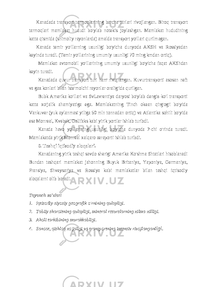 Kanadada transport tarmoqlarining barcha turlari rivojlangan. Biroq transport tarmoqlari mamlakat hududi bo&#39;ylab notekis joylashgan. Mamlakat hududining katta qismida (shimoliy rayonlarda) amalda transport yo&#39;llari qurilmagan. Kanada temir yo&#39;llarning uzunligi bo&#39;yicha dunyoda AKSH va Rossiyadan keyinda turadi. (Temir yo&#39;llarining umumiy uzunligi 70 ming kmdan ortiq). Mamlakat avtomobil yo&#39;llarining umumiy uzunligi bo&#39;yicha faqat AKShdan keyin turadi. Kanadada quvur transport turi ham rivojlangan. Kuvurtransporti asosan neft va gaz konlari bilan iste&#39;molchi rayonlar oralig&#39;ida qurilgan. Bubk Amerika ko&#39;llari va SvLavrentiya daryosi bo&#39;ylab dengiz-ko&#39;l transporti katta xo&#39;jalik ahamiyatiga ega. Mamlakatning Tinch okean qirg&#39;og&#39;i bo&#39;yida Vankuver (yuk aylanmasi yiliga 50 mln tonnadan ortiq) va Atlantika sohili bo&#39;yida esa Monreal, Kvebek, Galifaks kabi yirik portlar ishlab turibdi. Kanada havo yo&#39;llarining uzunligi bo&#39;yicha dunyoda 2-chi o&#39;rinda turadi. Mamlakatda yirik Monreal xalqaro aeraporti ishlab turibdi. 6. Tashqi iqtisodiy aloqalari. Kanadaning yirik tashqi savdo sherigi Amerika Ko&#39;shma Shtatlari hisoblanadi Bundan tashqari mamlakat jahonning Buyuk Britaniya, Yaponiya, Germaniya, Fransiya, Shveysariya va Rossiya kabi mamlakatlar bilan tashqi iqtisodiy aloqalarni olib boradi. Tayanch so&#39;zlar: 1. Iqtisodiy-siyosiy geografik o&#39;rnining qulayligi. 2. Tabiiy sharoitning qulayligi, mineral resurslarning xilma-xilligi. 3. Aholi tarkibining murakkabligi. 4. Sanoat, qishloq xo&#39;jaligi va transportning intensiv rivojlanganl igi. 