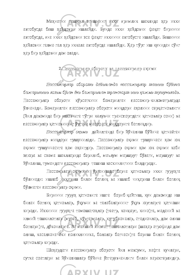 Меҳнатни ташкил этишнинг икки яримлик шаклида ҳар икки автобусда беш ҳайдоври ишлайди. Бунда икки ҳайдовчи фақат биринчи автобусда, яна икки ҳайдовчи эса фақат иккинчи автобусга ишлайди. Бешинчи ҳайловчи галма-гал ҳар иккала автобусда ишлайди. Ҳар тўрт иш кунидан сўнг ҳар бир ҳайдовчи дам олади. 2.Пассажирлар обороти ва пассажирлар оқими Пассажирлар обороти дейилганда пассажирлар ташиш бўйича бажарилиши лозим бўган ёки бажарилган транспорт иши ҳажми тушунилади. Пассажирлар обороти кўрсаткичи бажарилган пассажир-километрларда ўлчанади. Бажарилган пассажирлар обороти миқдори аҳолини серқатновлиги (йил давомида бир яшовчига тўгри келувчи транспортдаги қатновлар сони) ва пассажирлар қатновининг ўртача масофаси миқдорига боглиқдир. Пассажирлар оқими дейилганда бир йўналиш бўйича қатнаёган пассажирлар миқдори тушунилади. Пассажирлар оқими тушунчаси ҳам юк оқими тушунчасига ҳам оҳангдир. Пассажирлар оқими ҳам юк оқими каби эпюра ва схема шаклларида берилиб, маълум маршрут бўлаги, маршрут ва йўналиш, тумандаги пассажирлар ташиш кескинлигини билдиради. Пассажрлар оқимини ўрганишда барча қатновлар икки гуруҳга бўлинади: ишлаб чиқариш билан боглиқ ва ишлаб чиқариш билан боглиқ бўлмаган пассажирлар оқими. Биринчи гуруҳ қатновига ишга бориб-қайтиш, кун давомида иш билан боглиқ қатновлар, ўқувчи ва талабаларнинг ўқув юртларга қатнаши киради. Иккинчи гуруҳга томошагоҳлар (театр, концерт, кино)га, маданий ва илмий ташкилотлар (музей, кўргазмалар, кутубхоналар, стадионлар, дам олиш боглари)га, дўконларга. Ва маиший хизмат ташкилотлари (шаҳар атрофида дам олиш, касалхона ёки поликлиника, болалар богчаси)га бориш билан боглиқ қатновлар киради. Шаҳардаги пассажирлар обороти йил мавсуми, хафта кунлари, сутка соатлари ва йўналишлар бўйича ўзгарувчанлиги билан характерлидир. 