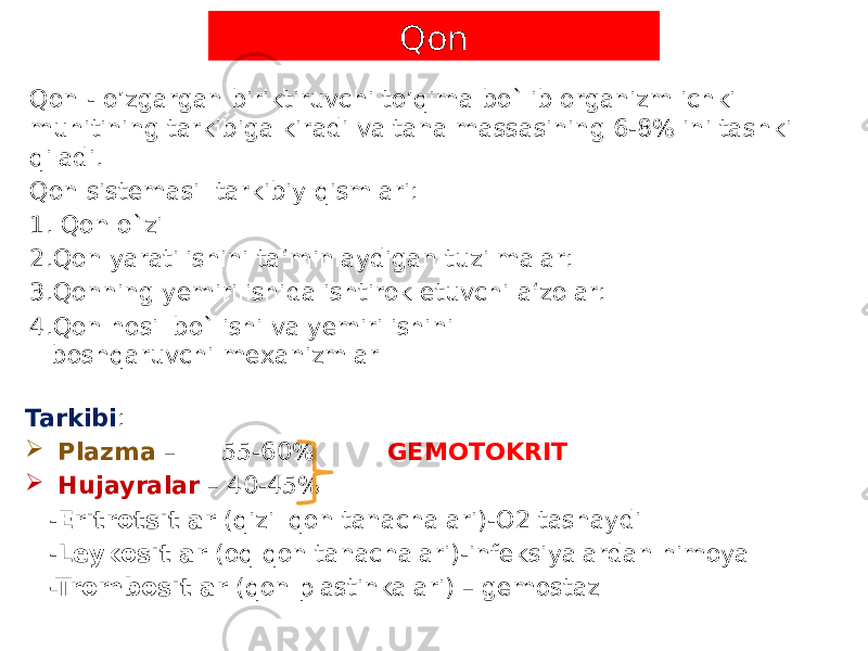 Qon - o’zgargan biriktiruvchi to’qima bo`lib organizm ichki muhitining tarkibiga kiradi va tana massasining 6-8% ini tashkil qiladi. Qon sistemasi tarkibiy qismlari: 1. Qon o`zi 2. Qon yaratilishini ta‘minlaydigan tuzilmalar: 3. Qonning yemirilishida ishtirok etuvchi a‘zolar: 4. Qon hosil bo`lishi va yemirilishini boshqaruvchi mexanizmlar Tarkibi :  Plazma – 55-60% GEMOTOKRIT  Hujayralar – 40-45% - Eritrotsitlar (qizil qon tanachalari)-O2 tashaydi - Leykositlar (oq qon tanachalari)-infeksiyalardan himoya -Trombositlar (qon plastinkalari) – gemostaz Qon 