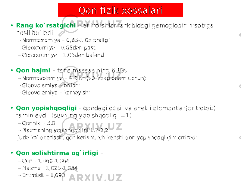 • Rang ko`rsatgichi – eritrotsitlar tarkibidagi gemoglobin hisobiga hosil bo`ladi. – Normoxromiya – 0,85-1.05 oralig`i – Gipoxromiya – 0,85dan past – Giperxromiya – 1,05dan baland • Qon hajmi – tana massasining 6-8%i – Normovolemiya – 4-6litr (70-75kg odam uchun) – Gipovolemiya – ortishi – Gipovolemiya – kamayishi • Qon yopishqoqligi - qondagi oqsil va shakli elementlar(eritrotsit) taminlaydi (suvning yopishqoqligi =1) – Qonniki - 5,0 – Plazmaning yopishqoqligi 1,7-2,2 Juda ko`p terlash, qon ketishi, ich ketishi qon yopishqoqligini ortiradi • Qon solishtirma og`irligi – – Qon - 1,060-1,064 – Plazma - 1,025-1,034 – Eritrotsit – 1,090 Qon fizik xossalari 