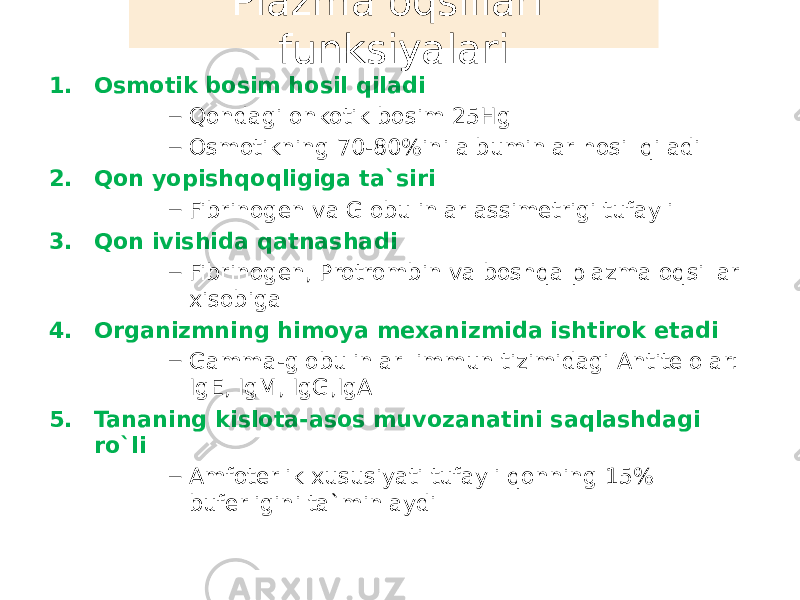 1. Osmotik bosim hosil qiladi – Qondagi onkotik bosim 25Hg – Osmotikning 70-80%ini albuminlar hosil qiladi 2. Qon yopishqoqligiga ta`siri – Fibrinogen va Globulinlar assimetrigi tufayli 3. Qon ivishida qatnashadi – Fibrinogen, Protrombin va boshqa plazma oqsillar xisobiga 4. Organizmning himoya mexanizmida ishtirok etadi – Gamma-globulinlar immun tizimidagi Antitelolar: IgE, IgM, IgG,IgA 5. Tananing kislota-asos muvozanatini saqlashdagi ro`li – Amfoterlik xususiyati tufayli qonning 15% buferligini ta`minlaydi Plazma oqsillari funksiyalari 