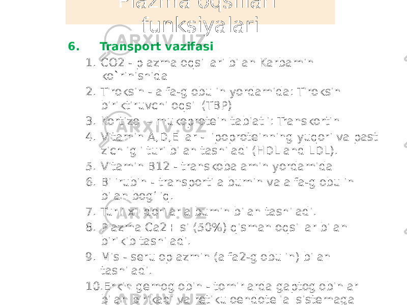  6. Transport vazifasi 1. CO2 - plazma oqsillari bilan Karbamin ko`rinishida 2. Tiroksin - alfa-globulin yordamida: Tiroksin biriktiruvchi oqsil (TBP) 3. Kortizol – mukoprotein tabiatli: Transkortin 4. Vitamin A,D,E lar - lipoproteinning yuqori va past zichligli turi bilan tashiladi (HDL and LDL). 5. Vitamin B12 - transkobalamin yordamida 6. Bilirubin - transporti albumin va alfa-globulin bilan bogʻliq. 7. Turli xil dorilar albumin bilan tashiladi. 8. Plazma Ca2+ si (50%) qisman oqsillar bilan birikib tashiladi. 9. Mis - seruloplazmin (alfa2-globulin) bilan tashiladi. 10. Erkin gemoglobin - tomirlarda gaptoglobinlar bilan birikadi va retikuloendotelial sistemaga tashiladi Plazma oqsillari funksiyalari 