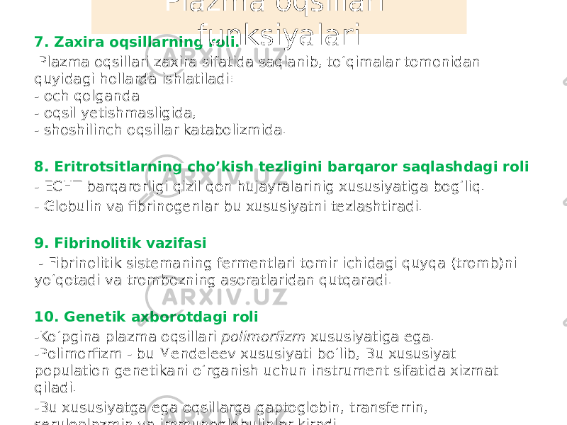 7. Zaxira oqsillarning roli. Plazma oqsillari zaxira sifatida saqlanib, toʻqimalar tomonidan quyidagi hollarda ishlatiladi: - och qolganda - oqsil yetishmasligida, - shoshilinch oqsillar katabolizmida. 8. Eritrotsitlarning cho’kish tezligini barqaror saqlashdagi roli - ECHT barqarorligi qizil qon hujayralarinig xususiyatiga bogʻliq. - Globulin va fibrinogenlar bu xususiyatni tezlashtiradi. 9. Fibrinolitik vazifasi - Fibrinolitik sistemaning fermentlari tomir ichidagi quyqa (tromb)ni yoʻqotadi va trombozning asoratlaridan qutqaradi. 10. Genetik axborotdagi roli -Koʻpgina plazma oqsillari polimorfizm xususiyatiga ega. -Polimorfizm - bu Mendeleev xususiyati boʻlib, Bu xususiyat population genetikani oʻrganish uchun instrument sifatida xizmat qiladi. -Bu xususiyatga ega oqsillarga gaptoglobin, transferrin, seruloplazmin va immunoglobulinlar kiradi. Plazma oqsillari funksiyalari 