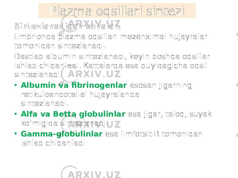 Sintezlanadigan sohalar . Embrionda plazma oqsillari mezenximal hujayralar tomonidan sintezlanadi. Dastlab albumin sintezlanadi, keyin boshqa oqsillar ishlab chiqariladi. Kattalarda esa quyidagicha oqsil sintezlanadi: • Albumin va fibrinogenlar asosan jigarning retikuloendotelial hujayralarida sintezlanadi. • Alfa va Betta globulinlar esa jigar, taloq, suyak koʻmigida sintezlanadi. • Gamma-globulinlar esa limfotsit-B tomonidan ishlab chiqariladi Plazma oqsillari sintezi 