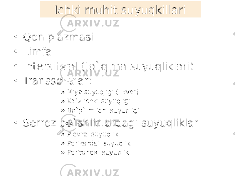 Ichki muhit suyuqkillari • Qon plazmasi • Limfa • Intersitsial (to`qima suyuqliklari) • Transsellular: » Miya suyuqligi (likvor) » Ko`z ichki suyuqligi » Bo`g`im ichi suyuqligi • Serroz bo`shliqlardagi suyuqliklar » Plevral suyuqlik » Perikardail suyuqlik » Peritoneal suyuqlik 