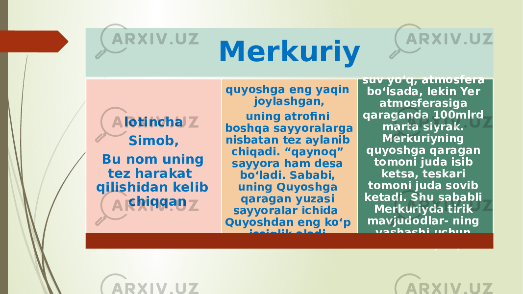 Merkuriy lotincha Simob, Bu nom uning tez harakat qilishidan kelib chiqqan quyoshga eng yaqin joylashgan, uning atrofini boshqa sayyoralarga nisbatan tez aylanib chiqadi. “qaynoq” sayyora ham desa bo‘ladi. Sababi, uning Quyoshga qaragan yuzasi sayyoralar ichida Quyoshdan eng ko‘p issiqlik oladi. suv yo‘q, atmos fera bo‘lsada, lekin Yer atmosferasiga qaraganda 100mlrd marta siyrak. Merkuriyning quyoshga qaragan tomoni juda isib ketsa, teskari tomoni juda sovib ketadi. Shu sababli Merkuriyda tirik mavjudodlar- ning yashashi uchun sharoit yo‘q. 