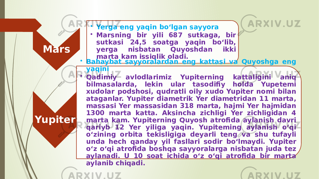 Mars • Yerga eng yaqin bo‘lgan sayyora • Marsning bir yili 687 sutkaga, bir sutkasi 24,5 soatga yaqin bo‘lib, yerga nisbatan Quyosh dan ikki marta kam issiqlik oladi. Yupiter • Bahaybat sayyoralardan eng kattasi va Quyoshga eng yaqini • Qadimiy avlodlarimiz Yupiterning kattaligini aniq bilmasalarda, lekin ular tasodifiy holda Yupetemi xudolar podshosi, qudratli oily xudo Yupiter nomi bilan ataganlar. Yupiter diametrik Yer diametridan 11 marta, massasi Yer massasidan 318 marta, hajmi Yer hajmidan 1300 marta katta. Aksincha zichligi Yer zichligidan 4 marta kam. Yupiterning Quyosh atrofida aylanish davri qariyb 12 Yer yiliga yaqin. Yupiteming aylanish o‘qi o‘zining orbita tekisligiga deyarli teng va shu tufayli unda hech qanday yil fasllari sodir bo‘lmaydi. Yupiter o‘z o‘qi atrofida boshqa sayyoralarga nisbatan juda tez aylanadi. U 10 soat ichida o‘z o‘qi atrofida bir marta aylanib chiqadi. 