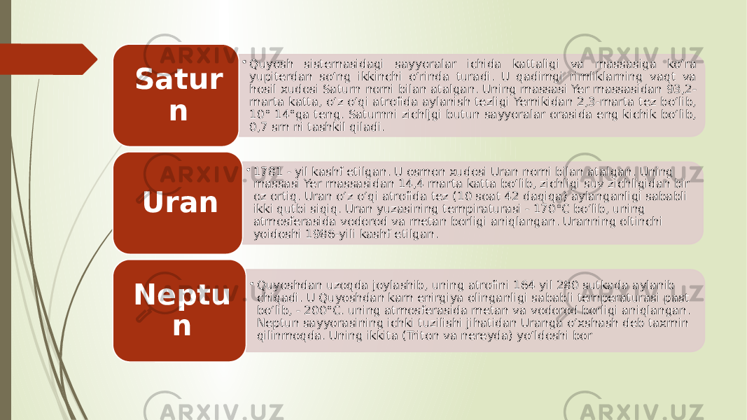 • Quyosh sistemasidagi sayyoralar ichida kattaligi va massasiga ko‘ra yupiterdan so‘ng ikkinchi o‘rinda turadi. U qadimgi rimliklarning vaqt va hosil xudosi Saturn nomi bilan atalgan. Uning massasi Yer massasidan 93,2- marta katta, o‘z o‘qi atrofida aylanish tezligi Yemikidan 2,3-marta tez bo‘lib, 10° 14°ga teng. Saturnni zichljgi butun sayyoralar orasida eng kichik bo‘lib, 0,7 sm ni tashkil qiladi.Satur n • 1781 - yil kashf etilgan. U osmon xudosi Uran nomi bilan atal gan. Uning massasi Yer massasidan 14,4 marta katta bo‘lib, zichligi suv zichligidan bir oz ortiq. Uran o‘z o‘qi atrofida tez (10 soat 42 daqiqa) aylanganligi sababli ikki qutbi siqiq. Uran yuzasining tempiraturasi - 170°C bo‘lib, uning atmosferasida vodorod va metan borligi aniqlangan. Uranning oltinchi yoidoshi 1986-yili kashf etilgan.Uran • Quyoshdan uzoqda joylashib, uning atrofini 164 yil 280 sutkada aylanib chiqadi. U Quyoshdan kam enirgiya olinganligi sa babli temperaturasi past bo‘lib, - 200°C. uning atmosferasida metan va vodorod borligi aniqlangan. Neptun sayyorasining ichki tuzilishi jihatidan Uranga o‘xshash deb taxmin qilinmoqda. Uning ikkita (Tri ton va nereyda) yo‘ldoshi borNeptu n 