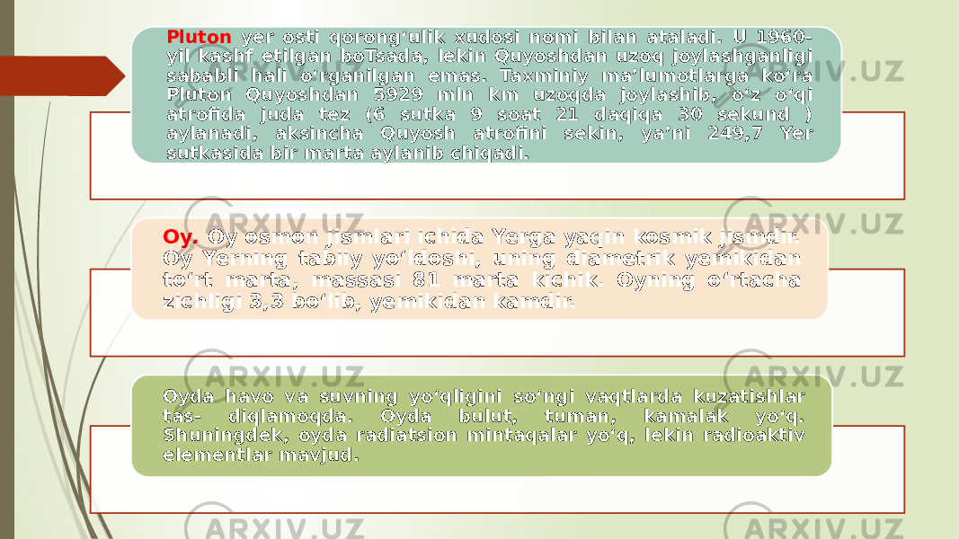 Pluton yer osti qorong‘ulik xudosi nomi bilan ataladi. U 1960- yil kashf etilgan boTsada, lekin Quyoshdan uzoq joylashganligi sababli hali o‘rganilgan emas. Taxminiy ma’lumotlarga ko‘ra Plu ton Quyoshdan 5929 mln km uzoqda joylashib, o‘z o‘qi atrofida juda tez (6 sutka 9 soat 21 daqiqa 30 sekund ) aylanadi, aksincha Quyosh atrofini sekin, ya’ni 249,7 Yer sutkasida bir marta aylanib chiqadi. Oy . Oy osmon jismlari ichida Yerga yaqin kosmik jismdir. Oy Yerning tabiiy yo‘ldoshi, uning diametrik yemikidan to‘rt marta, mas sasi 81 marta kichik. Oyning o‘rtacha zichligi 3,3 bo‘lib, yemikidan kamdir. Oyda havo va suvning yo‘qligini so‘ngi vaqtlarda kuzatishlar tas- diqlamoqda. Oyda bulut, tuman, kamalak yo‘q. Shuningdek, oyda radiatsion mintaqalar yo‘q, lekin radioaktiv elementlar mavjud. 