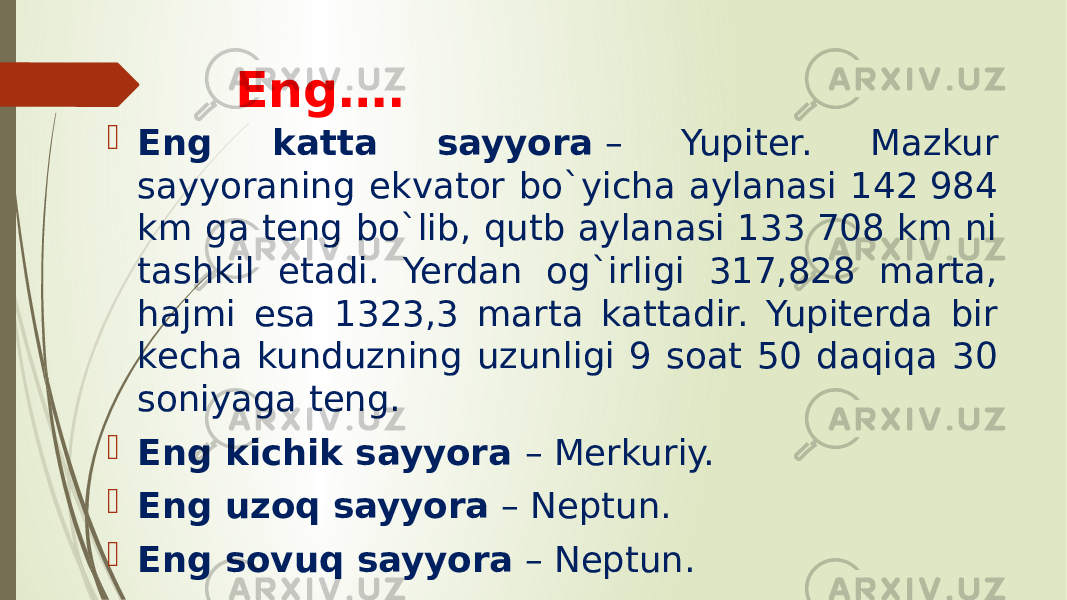 Eng….  Eng katta sayyora  – Yupiter. Mazkur sayyoraning ekvator bo`yicha aylanasi 142 984 km ga teng bo`lib, qutb aylanasi 133 708 km ni tashkil etadi. Yerdan og`irligi 317,828 marta, hajmi esa 1323,3 marta kattadir. Yupiterda bir kecha kunduzning uzunligi 9 soat 50 daqiqa 30 soniyaga teng.  Eng kichik sayyora  – Merkuriy.  Eng uzoq sayyora  – Neptun.  Eng sovuq sayyora  – Neptun. 