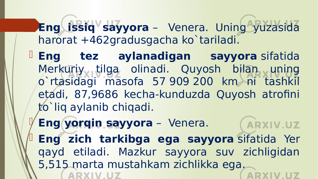  Eng issiq sayyora  –  Venera. Uning yuzasida harorat +462gradusgacha ko`tariladi.  Eng tez aylanadigan sayyora  sifatida Merkuriy tilga olinadi. Quyosh bilan uning o`rtasidagi masofa 57 909 200 km ni tashkil etadi, 87,9686 kecha-kunduzda Quyosh atrofini to`liq aylanib chiqadi.  Eng yorqin sayyora  –  Venera.  Eng zich tarkibga ega sayyora  sifatida Yer qayd etiladi. Mazkur sayyora suv zichligidan 5,515 marta mustahkam zichlikka ega. 