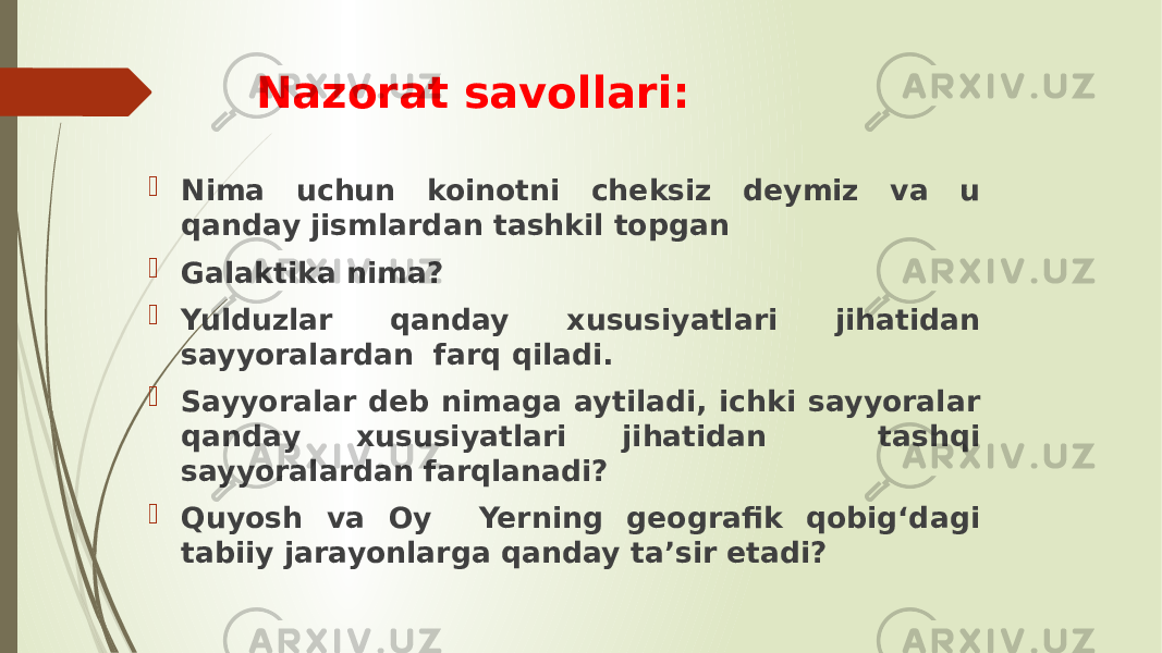 Nazorat savollari:  Nima uchun koinotni cheksiz deymiz va u qanday jismlardan tashkil topgan  Galaktika nima?  Yulduzlar qanday xususiyatlari jihatidan sayyoralardan farq qiladi.  Sayyoralar deb nimaga aytiladi, ichki sayyoralar qanday xususiyatlari jihatidan tashqi sayyoralardan farqlanadi?  Quyosh va Oy Yerning geografik qobig‘dagi tabiiy jarayonlarga qanday ta’sir etadi? 