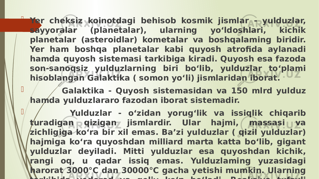  Yer cheksiz koinotdagi behisob kosmik jismlar - yulduzlar, sayyoralar (planetalar), ularning yo‘ldoshlari, kichik planetalar (asteroidlar) kometalar va boshqalaming biridir. Yer ham boshqa planetalar kabi quyosh atrofida aylanadi hamda quyosh sistemasi tarkibiga kiradi. Quyosh esa fazoda son-sanoqsiz yulduzlarning biri bo‘lib, yulduzlar to‘plami hisoblangan Galaktika ( somon yo‘li) jismlaridan iborat.  Galaktika - Quyosh sistemasidan va 150 mlrd yulduz hamda yulduzlararo fazodan iborat sistemadir.  Yulduzlar - o‘zidan yorug‘lik va issiqlik chiqarib turadigan qizigan jismlardir. Ular hajmi, massasi va zichligiga ko‘ra bir xil emas. Ba’zi yulduzlar ( qizil yulduzlar) hajmiga ko‘ra quyoshdan milliard marta katta bo‘lib, gigant yulduzlar deyiladi. Mitti yulduzlar esa quyoshdan kichik, rangi oq, u qadar issiq emas. Yulduzlaming yuzasidagi harorat 3000°C dan 30000°C gacha yetishi mumkin. Ularning tarkibida vodorod va geliy ko‘p bo‘ladi. Reaksiya tufayli vodorod geliyga ayla nadi, buning natijasida energiya va nur hosil bo‘ladi. 