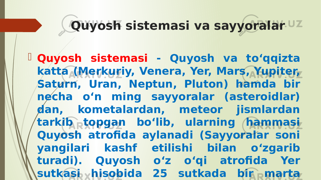 Quyosh sistemasi va sayyoralar  Quyosh sistemasi - Quyosh va to‘qqizta katta (Merkuriy, Venera, Yer, Mars, Yupiter, Saturn, Uran, Neptun, Pluton) hamda bir necha o‘n ming sayyoralar (asteroidlar) dan, kometalardan, meteor jismlardan tarkib topgan bo‘lib, ularning hammasi Quyosh atrofida aylanadi (Sayyoralar soni yangilari kashf etilishi bilan o‘zgarib turadi). Quyosh o‘z o‘qi atrofida Yer sutkasi hisobida 25 sutkada bir marta aylanib chiqadi. 