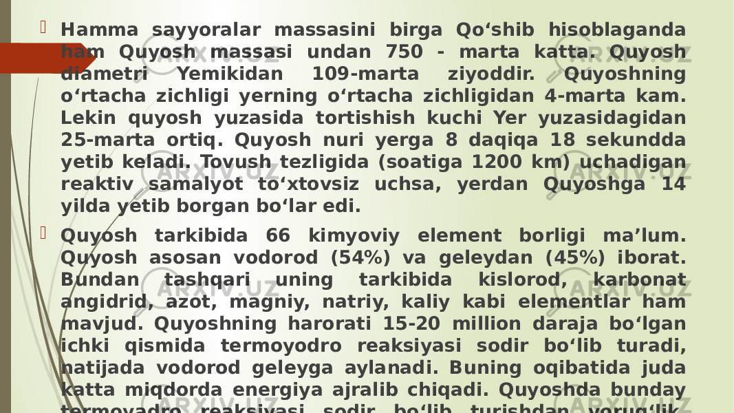  Hamma sayyoralar massasini birga Qo‘shib hisoblaganda ham Quyosh massasi undan 750 - marta katta. Quyosh diametri Yemikidan 109-marta ziyoddir. Quyoshning o‘rtacha zichligi yerning o‘rtacha zichligidan 4-marta kam. Lekin quyosh yuzasida tortishish kuchi Yer yuzasidagidan 25-marta ortiq. Quyosh nuri yerga 8 daqiqa 18 sekundda yetib keladi. Tovush tezligida (soatiga 1200 km) uchadigan reaktiv samalyot to‘xtovsiz uchsa, yerdan Quyoshga 14 yilda yetib borgan bo‘lar edi.  Quyosh tarkibida 66 kimyoviy element borligi ma’lum. Quyosh asosan vodorod (54%) va geleydan (45%) iborat. Bundan tashqari uning tarkibida kislorod, karbonat angidrid, azot, magniy, natriy, kaliy kabi elementlar ham mavjud. Quyoshning harorati 15-20 million daraja bo‘lgan ichki qismida termoyodro reaksiyasi sodir bo‘lib turadi, natijada vodorod geleyga aylanadi. Buning oqibatida juda katta miqdorda energiya ajralib chiqadi. Quyoshda bunday termoyadro reaksi yasi sodir bo‘lib turishdan yorug‘lik, issiqlik va elektromagnit energiyasi vujudga keladi. 